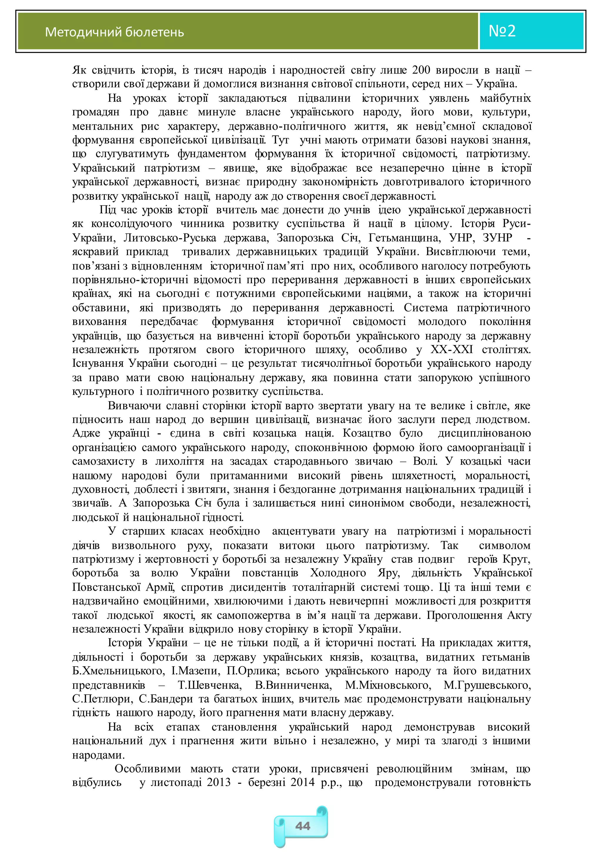 Методичний бюлетень №2
44
Як свідчить історія, із тисяч народів і народностей світу лише 200 виросли в нації –
створили свої держави й домоглися визнання світової спільноти, серед них – Україна.
На уроках історії закладаються підвалини історичних уявлень майбутніх
громадян про давнє минуле власне українського народу, його мови, культури,
ментальних рис характеру, державно-політичного життя, як невід’ємної складової
формування європейської цивілізації. Тут учні мають отримати базові наукові знання,
що слугуватимуть фундаментом формування їх історичної свідомості, патріотизму.
Український патріотизм – явище, яке відображає все незаперечно цінне в історії
української державності, визнає природну закономірність довготривалого історичного
розвитку української нації, народу аж до створення своєї державності.
Під час уроків історії вчитель має донести до учнів ідею української державності
як консолідуючого чинника розвитку суспільства й нації в цілому. Історія Руси-
України, Литовсько-Руська держава, Запорозька Січ, Гетьманщина, УНР, ЗУНР -
яскравий приклад тривалих державницьких традицій України. Висвітлюючи теми,
пов’язані з відновленням історичної пам’яті про них, особливого наголосу потребують
порівняльно-історичні відомості про переривання державності в інших європейських
країнах, які на сьогодні є потужними європейськими націями, а також на історичні
обставини, які призводять до переривання державності. Система патріотичного
виховання передбачає формування історичної свідомості молодого покоління
українців, що базується на вивченні історії боротьби українського народу за державну
незалежність протягом свого історичного шляху, особливо у ХХ-ХХІ століттях.
Існування України сьогодні – це результат тисячолітньої боротьби українського народу
за право мати свою національну державу, яка повинна стати запорукою успішного
культурного і політичного розвитку суспільства.
Вивчаючи славні сторінки історії варто звертати увагу на те велике і світле, яке
підносить наш народ до вершин цивілізації, визначає його заслуги перед людством.
Адже українці - єдина в світі козацька нація. Козацтво було дисциплінованою
організацією самого українського народу, споконвічною формою його самоорганізації і
самозахисту в лихоліття на засадах стародавнього звичаю – Волі. У козацькі часи
нашому народові були притаманними високий рівень шляхетності, моральності,
духовності, доблесті і звитяги, знання і бездоганне дотримання національних традицій і
звичаїв. А Запорозька Січ була і залишається нині синонімом свободи, незалежності,
людської й національної гідності.
У старших класах необхідно акцентувати увагу на патріотизмі і моральності
діячів визвольного руху, показати витоки цього патріотизму. Так символом
патріотизму і жертовності у боротьбі за незалежну Україну став подвиг героїв Крут,
боротьба за волю України повстанців Холодного Яру, діяльність Української
Повстанської Армії, спротив дисидентів тоталітарній системі тощо. Ці та інші теми є
надзвичайно емоційними, хвилюючими і дають невичерпні можливості для розкриття
такої людської якості, як самопожертва в ім’я нації та держави. Проголошення Акту
незалежності України відкрило нову сторінку в історії України.
Історія України – це не тільки події, а й історичні постаті. На прикладах життя,
діяльності і боротьби за державу українських князів, козацтва, видатних гетьманів
Б.Хмельницького, І.Мазепи, П.Орлика; всього українського народу та його видатних
представників – Т.Шевченка, В.Винниченка, М.Міхновського, М.Грушевського,
С.Петлюри, С.Бандери та багатьох інших, вчитель має продемонструвати національну
гідність нашого народу, його прагнення мати власну державу.
На всіх етапах становлення український народ демонстрував високий
національний дух і прагнення жити вільно і незалежно, у мирі та злагоді з іншими
народами.
Особливими мають стати уроки, присвячені революційним змінам, що
відбулись у листопаді 2013 - березні 2014 р.р., що продемонстрували готовність
 