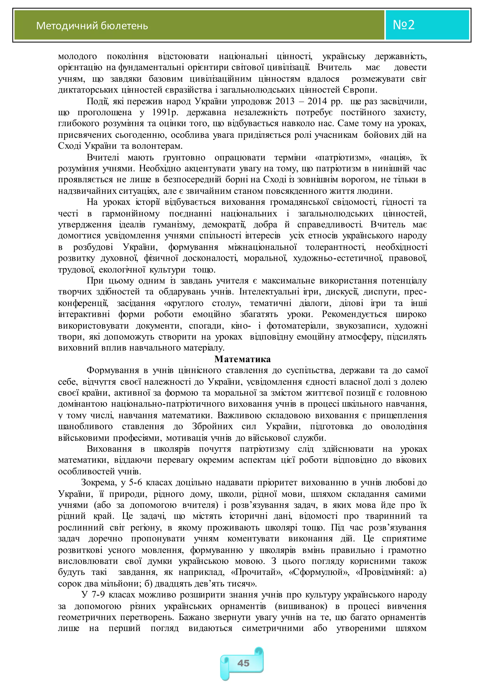 Методичний бюлетень №2
45
молодого покоління відстоювати національні цінності, українську державність,
орієнтацію на фундаментальні орієнтири світової цивілізації. Вчитель має довести
учням, що завдяки базовим цивілізаційним цінностям вдалося розмежувати світ
диктаторських цінностей євразійства і загальнолюдських цінностей Європи.
Події, які пережив народ України упродовж 2013 – 2014 рр. ще раз засвідчили,
що проголошена у 1991р. державна незалежність потребує постійного захисту,
глибокого розуміння та оцінки того, що відбувається навколо нас. Саме тому на уроках,
присвячених сьогоденню, особлива увага приділяється ролі учасникам бойових дій на
Сході України та волонтерам.
Вчителі мають ґрунтовно опрацювати терміни «патріотизм», «нація», їх
розуміння учнями. Необхідно акцентувати увагу на тому, що патріотизм в нинішній час
проявляється не лише в безпосередній борні на Сході із зовнішнім ворогом, не тільки в
надзвичайних ситуаціях, але є звичайним станом повсякденного життя людини.
На уроках історії відбувається виховання громадянської свідомості, гідності та
честі в гармонійному поєднанні національних і загальнолюдських цінностей,
утвердження ідеалів гуманізму, демократії, добра й справедливості. Вчитель має
домогтися усвідомлення учнями спільності інтересів усіх етносів українського народу
в розбудові України, формування міжнаціональної толерантності, необхідності
розвитку духовної, фізичної досконалості, моральної, художньо-естетичної, правової,
трудової, екологічної культури тощо.
При цьому одним із завдань учителя є максимальне використання потенціалу
творчих здібностей та обдарувань учнів. Інтелектуальні ігри, дискусії, диспути, прес-
конференції, засідання «круглого столу», тематичні діалоги, ділові ігри та інші
інтерактивні форми роботи емоційно збагатять уроки. Рекомендується широко
використовувати документи, спогади, кіно- і фотоматеріали, звукозаписи, художні
твори, які допоможуть створити на уроках відповідну емоційну атмосферу, підсилять
виховний вплив навчального матеріалу.
Математика
Формування в учнів ціннісного ставлення до суспільства, держави та до самої
себе, відчуття своєї належності до України, усвідомлення єдності власної долі з долею
своєї країни, активної за формою та моральної за змістом життєвої позиції є головною
домінантою національно-патріотичного виховання учнів в процесі шкільного навчання,
у тому числі, навчання математики. Важливою складовою виховання є прищеплення
шанобливого ставлення до Збройних сил України, підготовка до оволодіння
військовими професіями, мотивація учнів до військової служби.
Виховання в школярів почуття патріотизму слід здійснювати на уроках
математики, віддаючи перевагу окремим аспектам цієї роботи відповідно до вікових
особливостей учнів.
Зокрема, у 5-6 класах доцільно надавати пріоритет вихованню в учнів любові до
України, її природи, рідного дому, школи, рідної мови, шляхом складання самими
учнями (або за допомогою вчителя) і розв’язування задач, в яких мова йде про їх
рідний край. Це задачі, що містять історичні дані, відомості про тваринний та
рослинний світ регіону, в якому проживають школярі тощо. Під час розв’язування
задач доречно пропонувати учням коментувати виконання дій. Це сприятиме
розвиткові усного мовлення, формуванню у школярів вмінь правильно і грамотно
висловлювати свої думки українською мовою. З цього погляду корисними також
будуть такі завдання, як наприклад, «Прочитай», «Сформулюй», «Провідміняй: а)
сорок два мільйони; б) двадцять дев’ять тисяч».
У 7-9 класах можливо розширити знання учнів про культуру українського народу
за допомогою різних українських орнаментів (вишиванок) в процесі вивчення
геометричних перетворень. Бажано звернути увагу учнів на те, що багато орнаментів
лише на перший погляд видаються симетричними або утвореними шляхом
 