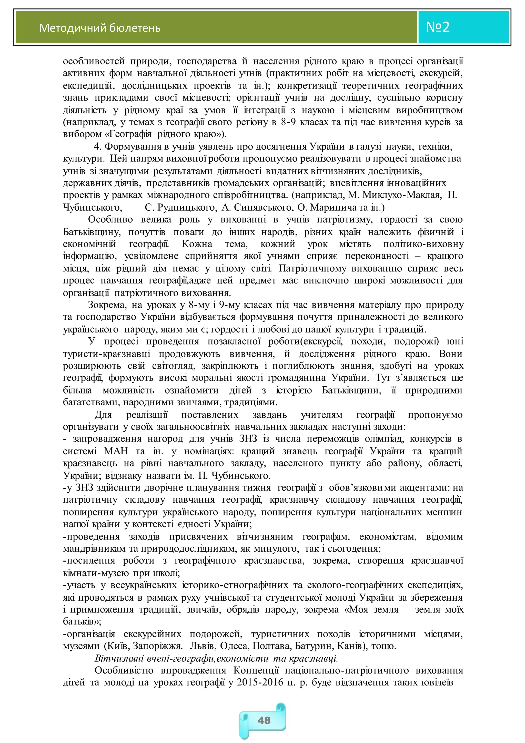 Методичний бюлетень №2
48
особливостей природи, господарства й населення рідного краю в процесі організації
активних форм навчальної діяльності учнів (практичних робіт на місцевості, екскурсій,
експедицій, дослідницьких проектів та ін.); конкретизації теоретичних географічних
знань прикладами своєї місцевості; орієнтації учнів на дослідну, суспільно корисну
діяльність у рідному краї за умов її інтеграції з наукою і місцевим виробництвом
(наприклад, у темах з географії свого регіону в 8-9 класах та під час вивчення курсів за
вибором «Географія рідного краю»).
4. Формування в учнів уявлень про досягнення України в галузі науки, техніки,
культури. Цей напрям виховної роботи пропонуємо реалізовувати в процесі знайомства
учнів зі значущими результатами діяльності видатних вітчизняних дослідників,
державних діячів, представників громадських організацій; висвітлення інноваційних
проектів у рамках міжнародного співробітництва. (наприклад, М. Миклухо-Маклая, П.
Чубинського, С. Рудницького, А. Синявського, О. Маринича та ін.)
Особливо велика роль у вихованні в учнів патріотизму, гордості за свою
Батьківщину, почуттів поваги до інших народів, різних країн належить фізичній і
економічній географії. Кожна тема, кожний урок містять політико-виховну
інформацію, усвідомлене сприйняття якої учнями сприяє переконаності – кращого
місця, ніж рідний дім немає у цілому світі. Патріотичному вихованню сприяє весь
процес навчання географії,адже цей предмет має виключно широкі можливості для
організації патріотичного виховання.
Зокрема, на уроках у 8-му і 9-му класах під час вивчення матеріалу про природу
та господарство України відбувається формування почуття приналежності до великого
українського народу, яким ми є; гордості і любові до нашої культури і традицій.
У процесі проведення позакласної роботи(екскурсії, походи, подорожі) юні
туристи-краєзнавці продовжують вивчення, й дослідження рідного краю. Вони
розширюють свій світогляд, закріплюють і поглиблюють знання, здобуті на уроках
географії, формують високі моральні якості громадянина України. Тут з’являється ще
більша можливість ознайомити дітей з історією Батьківщини, її природними
багатствами, народними звичаями, традиціями.
Для реалізації поставлених завдань учителям географії пропонуємо
організувати у своїх загальноосвітніх навчальних закладах наступні заходи:
- запровадження нагород для учнів ЗНЗ із числа переможців олімпіад, конкурсів в
системі МАН та ін. у номінаціях: кращий знавець географії України та кращий
краєзнавець на рівні навчального закладу, населеного пункту або району, області,
України; відзнаку назвати ім. П. Чубинського.
-у ЗНЗ здійснити дворічне планування тижня географії з обов’язковими акцентами: на
патріотичну складову навчання географії, краєзнавчу складову навчання географії,
поширення культури українського народу, поширення культури національних меншин
нашої країни у контексті єдності України;
-проведення заходів присвячених вітчизняним географам, економістам, відомим
мандрівникам та природодослідникам, як минулого, так і сьогодення;
-посилення роботи з географічного краєзнавства, зокрема, створення краєзнавчої
кімнати-музею при школі;
-участь у всеукраїнських історико-етнографічних та еколого-географічних експедиціях,
які проводяться в рамках руху учнівської та студентської молоді України за збереження
і примноження традицій, звичаїв, обрядів народу, зокрема «Моя земля – земля моїх
батьків»;
-організація екскурсійних подорожей, туристичних походів історичними місцями,
музеями (Київ, Запоріжжя. Львів, Одеса, Полтава, Батурин, Канів), тощо.
Вітчизняні вчені-географи,економісти та краєзнавці.
Особливістю впровадження Концепції національно-патріотичного виховання
дітей та молоді на уроках географії у 2015-2016 н. р. буде відзначення таких ювілеїв –
 
