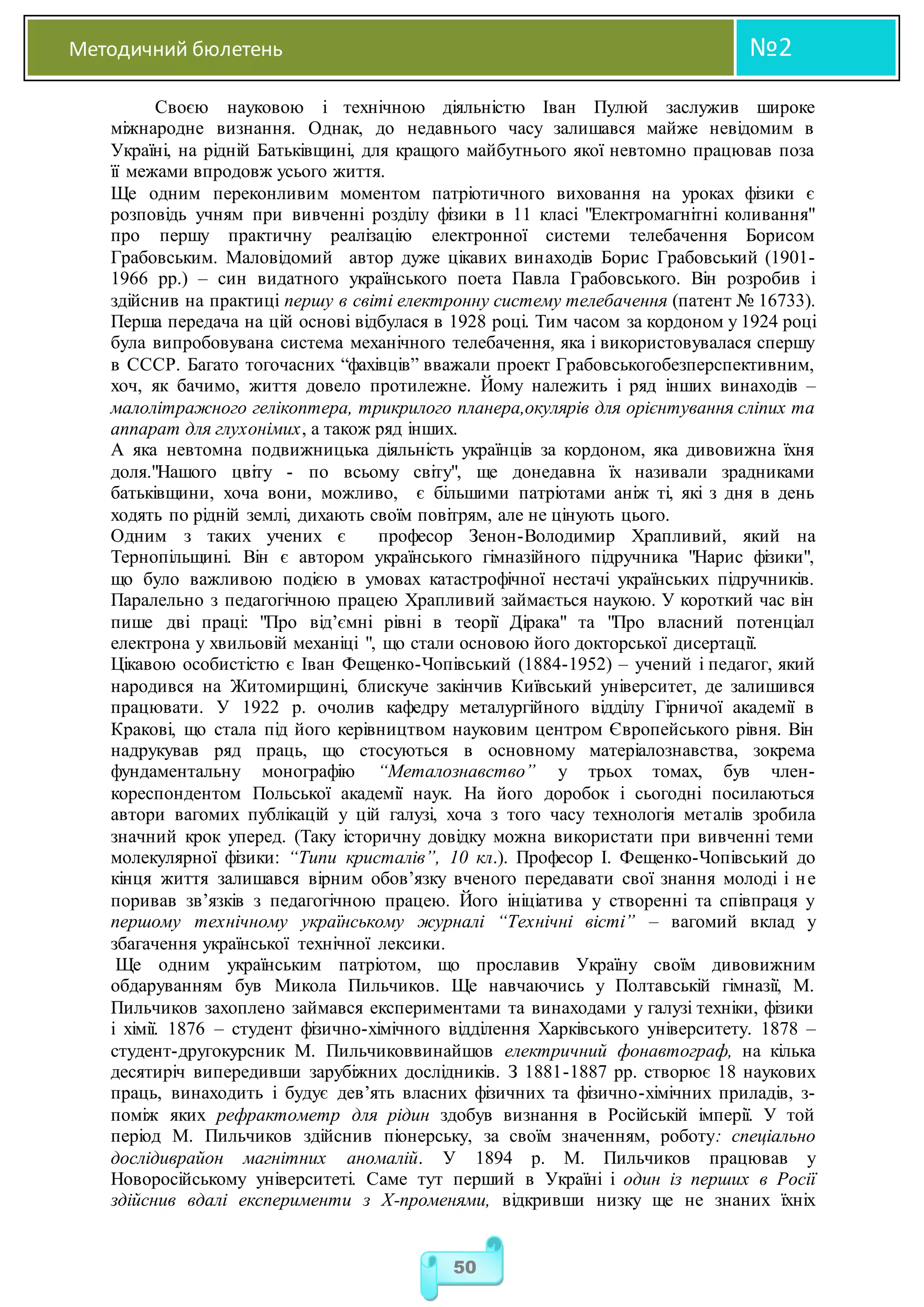 Методичний бюлетень №2
50
Своєю науковою і технічною діяльністю Іван Пулюй заслужив широке
міжнародне визнання. Однак, до недавнього часу залишався майже невідомим в
Україні, на рідній Батьківщині, для кращого майбутнього якої невтомно працював поза
її межами впродовж усього життя.
Ще одним переконливим моментом патріотичного виховання на уроках фізики є
розповідь учням при вивченні розділу фізики в 11 класі "Електромагнітні коливання"
про першу практичну реалізацію електронної системи телебачення Борисом
Грабовським. Маловідомий автор дуже цікавих винаходів Борис Грабовський (1901-
1966 рр.) – син видатного українського поета Павла Грабовського. Він розробив і
здійснив на практиці першу в світі електронну систему телебачення (патент № 16733).
Перша передача на цій основі відбулася в 1928 році. Тим часом за кордоном у 1924 році
була випробовувана система механічного телебачення, яка і використовувалася спершу
в СССР. Багато тогочасних “фахівців” вважали проект Грабовськогобезперспективним,
хоч, як бачимо, життя довело протилежне. Йому належить і ряд інших винаходів –
малолітражного гелікоптера, трикрилого планера,окулярів для орієнтування сліпих та
аппарат для глухонімих, а також ряд інших.
А яка невтомна подвижницька діяльність українців за кордоном, яка дивовижна їхня
доля."Нашого цвіту - по всьому світу", ще донедавна їх називали зрадниками
батьківщини, хоча вони, можливо, є більшими патріотами аніж ті, які з дня в день
ходять по рідній землі, дихають своїм повітрям, але не цінують цього.
Одним з таких учених є професор Зенон-Володимир Храпливий, який на
Тернопільщині. Він є автором українського гімназійного підручника "Нарис фізики",
що було важливою подією в умовах катастрофічної нестачі українських підручників.
Паралельно з педагогічною працею Храпливий займається наукою. У короткий час він
пише дві праці: "Про від’ємні рівні в теорії Дірака" та "Про власний потенціал
електрона у хвильовій механіці ", що стали основою його докторської дисертації.
Цікавою особистістю є Іван Фещенко-Чопівський (1884-1952) – учений і педагог, який
народився на Житомирщині, блискуче закінчив Київський університет, де залишився
працювати. У 1922 р. очолив кафедру металургійного відділу Гірничої академії в
Кракові, що стала під його керівництвом науковим центром Європейського рівня. Він
надрукував ряд праць, що стосуються в основному матеріалознавства, зокрема
фундаментальну монографію “Металознавство” у трьох томах, був член-
кореспондентом Польської академії наук. На його доробок і сьогодні посилаються
автори вагомих публікацій у цій галузі, хоча з того часу технологія металів зробила
значний крок уперед. (Таку історичну довідку можна використати при вивченні теми
молекулярної фізики: “Типи кристалів”, 10 кл.). Професор І. Фещенко-Чопівський до
кінця життя залишався вірним обов’язку вченого передавати свої знання молоді і не
поривав зв’язків з педагогічною працею. Його ініціатива у створенні та співпраця у
першому технічному українському журналі “Технічні вісті” – вагомий вклад у
збагачення української технічної лексики.
Ще одним українським патріотом, що прославив Україну своїм дивовижним
обдаруванням був Микола Пильчиков. Ще навчаючись у Полтавській гімназії, М.
Пильчиков захоплено займався експериментами та винаходами у галузі техніки, фізики
і хімії. 1876 – студент фізично-хімічного відділення Харківського університету. 1878 –
студент-другокурсник М. Пильчиковвинайшов електричний фонавтограф, на кілька
десятиріч випередивши зарубіжних дослідників. З 1881-1887 рр. створює 18 наукових
праць, винаходить і будує дев’ять власних фізичних та фізично-хімічних приладів, з-
поміж яких рефрактометр для рідин здобув визнання в Російській імперії. У той
період М. Пильчиков здійснив піонерську, за своїм значенням, роботу: спеціально
дослідиврайон магнітних аномалій. У 1894 р. М. Пильчиков працював у
Новоросійському університеті. Саме тут перший в Україні і один із перших в Росії
здійснив вдалі експерименти з Х-променями, відкривши низку ще не знаних їхніх
 