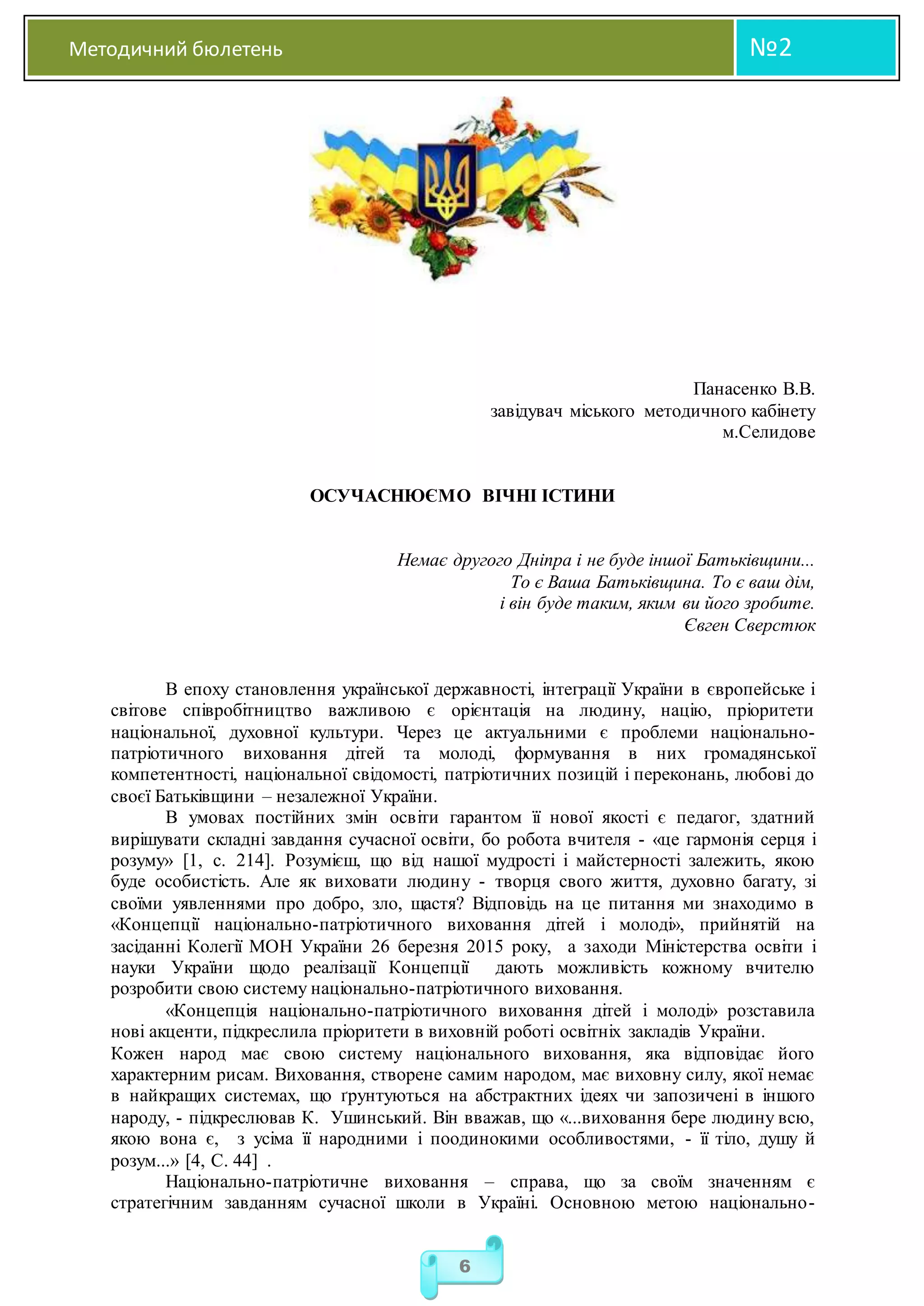 Методичний бюлетень №2
6
Панасенко В.В.
завідувач міського методичного кабінету
м.Селидове
ОСУЧАСНЮЄМО ВІЧНІ ІСТИНИ
Немає другого Дніпра і не буде іншої Батьківщини...
То є Ваша Батьківщина. То є ваш дім,
і він буде таким, яким ви його зробите.
Євген Сверстюк
В епоху становлення української державності, інтеграції України в європейське і
світове співробітництво важливою є орієнтація на людину, націю, пріоритети
національної, духовної культури. Через це актуальними є проблеми національно-
патріотичного виховання дітей та молоді, формування в них громадянської
компетентності, національної свідомості, патріотичних позицій і переконань, любові до
своєї Батьківщини – незалежної України.
В умовах постійних змін освіти гарантом її нової якості є педагог, здатний
вирішувати складні завдання сучасної освіти, бо робота вчителя - «це гармонія серця і
розуму» [1, с. 214]. Розумієш, що від нашої мудрості і майстерності залежить, якою
буде особистість. Але як виховати людину - творця свого життя, духовно багату, зі
своїми уявленнями про добро, зло, щастя? Відповідь на це питання ми знаходимо в
«Концепції національно-патріотичного виховання дітей і молоді», прийнятій на
засіданні Колегії МОН України 26 березня 2015 року, а заходи Міністерства освіти і
науки України щодо реалізації Концепції дають можливість кожному вчителю
розробити свою систему національно-патріотичного виховання.
«Концепція національно-патріотичного виховання дітей і молоді» розставила
нові акценти, підкреслила пріоритети в виховній роботі освітніх закладів України.
Кожен народ має свою систему національного виховання, яка відповідає його
характерним рисам. Виховання, створене самим народом, має виховну силу, якої немає
в найкращих системах, що ґрунтуються на абстрактних ідеях чи запозичені в іншого
народу, - підкреслював К. Ушинський. Він вважав, що «...виховання бере людину всю,
якою вона є, з усіма її народними і поодинокими особливостями, - її тіло, душу й
розум...» [4, С. 44] .
Національно-патріотичне виховання – справа, що за своїм значенням є
стратегічним завданням сучасної школи в Україні. Основною метою національно-
 