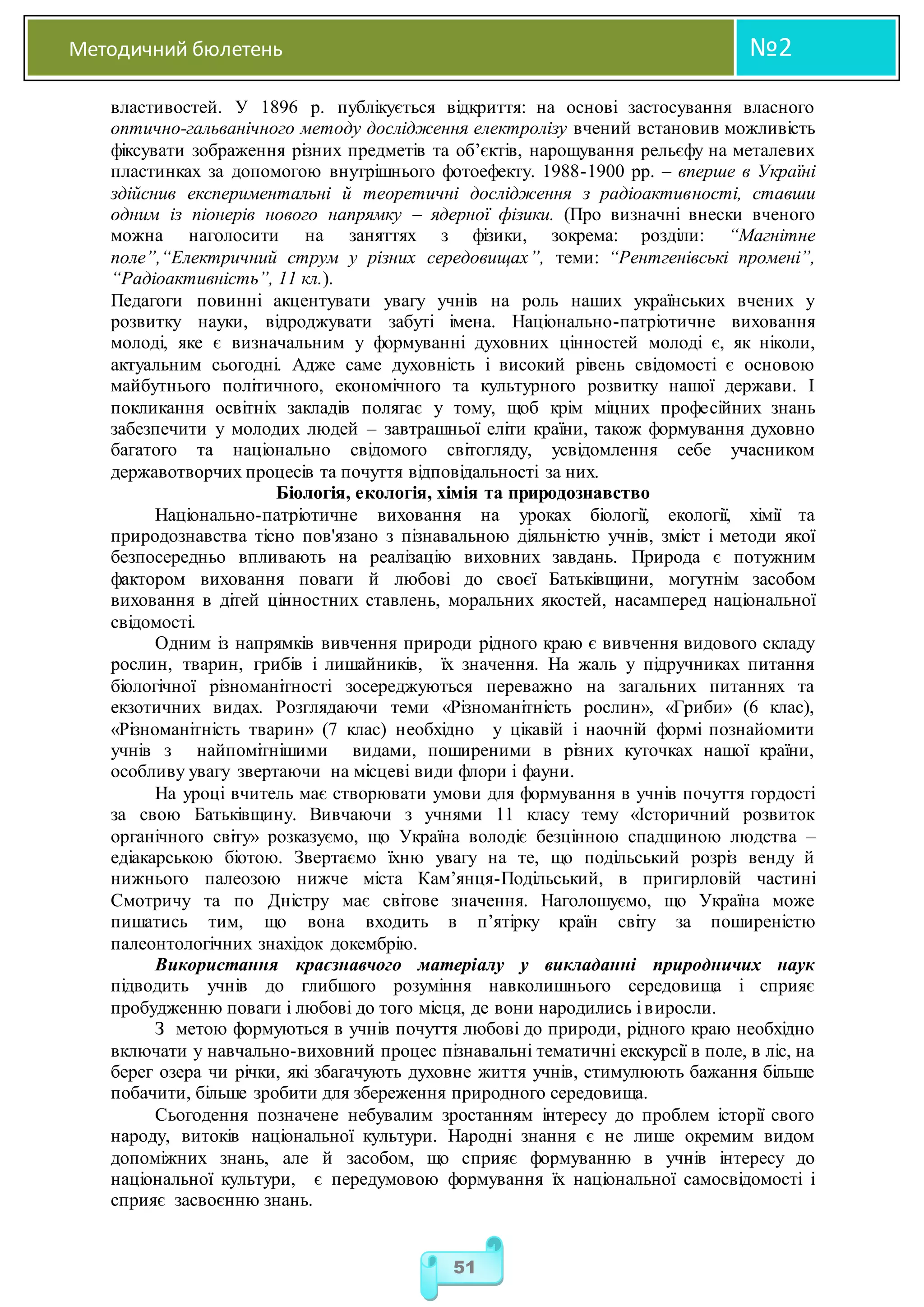 Методичний бюлетень №2
51
властивостей. У 1896 р. публікується відкриття: на основі застосування власного
оптично-гальванічного методу дослідження електролізу вчений встановив можливість
фіксувати зображення різних предметів та об’єктів, нарощування рельєфу на металевих
пластинках за допомогою внутрішнього фотоефекту. 1988-1900 рр. – вперше в Україні
здійснив експериментальні й теоретичні дослідження з радіоактивності, ставши
одним із піонерів нового напрямку – ядерної фізики. (Про визначні внески вченого
можна наголосити на заняттях з фізики, зокрема: розділи: “Магнітне
поле”,“Електричний струм у різних середовищах”, теми: “Рентгенівські промені”,
“Радіоактивність”, 11 кл.).
Педагоги повинні акцентувати увагу учнів на роль наших українських вчених у
розвитку науки, відроджувати забуті імена. Національно-патріотичне виховання
молоді, яке є визначальним у формуванні духовних цінностей молоді є, як ніколи,
актуальним сьогодні. Адже саме духовність і високий рівень свідомості є основою
майбутнього політичного, економічного та культурного розвитку нашої держави. І
покликання освітніх закладів полягає у тому, щоб крім міцних професійних знань
забезпечити у молодих людей – завтрашньої еліти країни, також формування духовно
багатого та національно свідомого світогляду, усвідомлення себе учасником
державотворчих процесів та почуття відповідальності за них.
Біологія, екологія, хімія та природознавство
Національно-патріотичне виховання на уроках біології, екології, хімії та
природознавства тісно пов'язано з пізнавальною діяльністю учнів, зміст і методи якої
безпосередньо впливають на реалізацію виховних завдань. Природа є потужним
фактором виховання поваги й любові до своєї Батьківщини, могутнім засобом
виховання в дітей цінностних ставлень, моральних якостей, насамперед національної
свідомості.
Одним із напрямків вивчення природи рідного краю є вивчення видового складу
рослин, тварин, грибів і лишайників, їх значення. На жаль у підручниках питання
біологічної різноманітності зосереджуються переважно на загальних питаннях та
екзотичних видах. Розглядаючи теми «Різноманітність рослин», «Гриби» (6 клас),
«Різноманітність тварин» (7 клас) необхідно у цікавій і наочній формі познайомити
учнів з найпомітнішими видами, поширеними в різних куточках нашої країни,
особливу увагу звертаючи на місцеві види флори і фауни.
На уроці вчитель має створювати умови для формування в учнів почуття гордості
за свою Батьківщину. Вивчаючи з учнями 11 класу тему «Історичний розвиток
органічного світу» розказуємо, що Україна володіє безцінною спадщиною людства –
едіакарською біотою. Звертаємо їхню увагу на те, що подільський розріз венду й
нижнього палеозою нижче міста Кам’янця-Подільський, в пригирловій частині
Смотричу та по Дністру має світове значення. Наголошуємо, що Україна може
пишатись тим, що вона входить в п’ятірку країн світу за поширеністю
палеонтологічних знахідок докембрію.
Використання краєзнавчого матеріалу у викладанні природничих наук
підводить учнів до глибшого розуміння навколишнього середовища і сприяє
пробудженню поваги і любові до того місця, де вони народились і виросли.
З метою формуються в учнів почуття любові до природи, рідного краю необхідно
включати у навчально-виховний процес пізнавальні тематичні екскурсії в поле, в ліс, на
берег озера чи річки, які збагачують духовне життя учнів, стимулюють бажання більше
побачити, більше зробити для збереження природного середовища.
Сьогодення позначене небувалим зростанням інтересу до проблем історії свого
народу, витоків національної культури. Народні знання є не лише окремим видом
допоміжних знань, але й засобом, що сприяє формуванню в учнів інтересу до
національної культури, є передумовою формування їх національної самосвідомості і
сприяє засвоєнню знань.
 