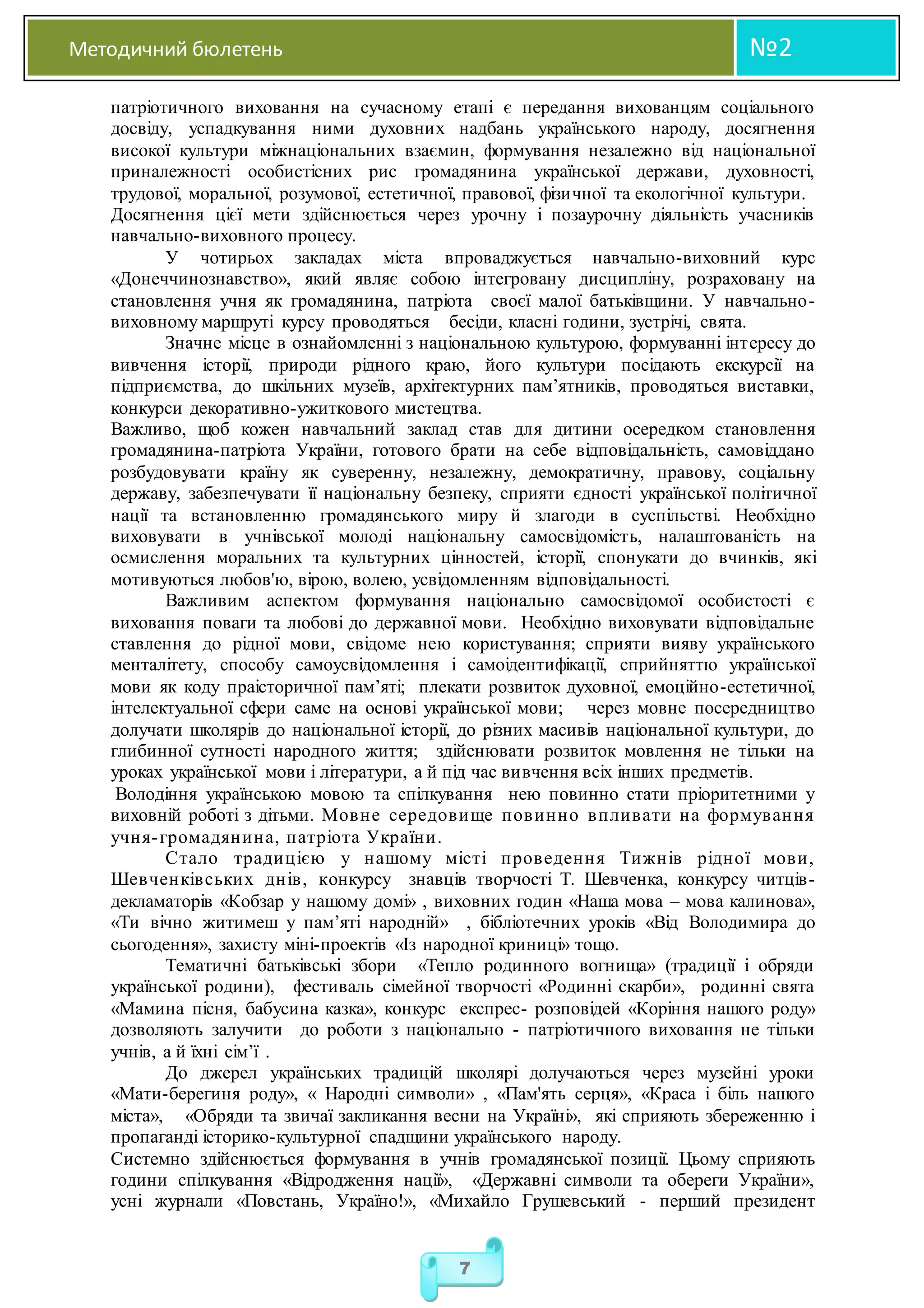 Методичний бюлетень №2
7
патріотичного виховання на сучасному етапі є передання вихованцям соціального
досвіду, успадкування ними духовних надбань українського народу, досягнення
високої культури міжнаціональних взаємин, формування незалежно від національної
приналежності особистісних рис громадянина української держави, духовності,
трудової, моральної, розумової, естетичної, правової, фізичної та екологічної культури.
Досягнення цієї мети здійснюється через урочну і позаурочну діяльність учасників
навчально-виховного процесу.
У чотирьох закладах міста впроваджується навчально-виховний курс
«Донеччинознавство», який являє собою інтегровану дисципліну, розраховану на
становлення учня як громадянина, патріота своєї малої батьківщини. У навчально-
виховному маршруті курсу проводяться бесіди, класні години, зустрічі, свята.
Значне місце в ознайомленні з національною культурою, формуванні інтересу до
вивчення історії, природи рідного краю, його культури посідають екскурсії на
підприємства, до шкільних музеїв, архітектурних пам’ятників, проводяться виставки,
конкурси декоративно-ужиткового мистецтва.
Важливо, щоб кожен навчальний заклад став для дитини осередком становлення
громадянина-патріота України, готового брати на себе відповідальність, самовіддано
розбудовувати країну як суверенну, незалежну, демократичну, правову, соціальну
державу, забезпечувати її національну безпеку, сприяти єдності української політичної
нації та встановленню громадянського миру й злагоди в суспільстві. Необхідно
виховувати в учнівської молоді національну самосвідомість, налаштованість на
осмислення моральних та культурних цінностей, історії, спонукати до вчинків, які
мотивуються любов'ю, вірою, волею, усвідомленням відповідальності.
Важливим аспектом формування національно самосвідомої особистості є
виховання поваги та любові до державної мови. Необхідно виховувати відповідальне
ставлення до рідної мови, свідоме нею користування; сприяти вияву українського
менталітету, способу самоусвідомлення і самоідентифікації, сприйняттю української
мови як коду праісторичної пам’яті; плекати розвиток духовної, емоційно-естетичної,
інтелектуальної сфери саме на основі української мови; через мовне посередництво
долучати школярів до національної історії, до різних масивів національної культури, до
глибинної сутності народного життя; здійснювати розвиток мовлення не тільки на
уроках української мови і літератури, а й під час вивчення всіх інших предметів.
Володіння українською мовою та спілкування нею повинно стати пріоритетними у
виховній роботі з дітьми. Мовне середовище повинно впливати на формування
учня-громадянина, патріота України.
Стало традицією у нашому місті проведення Тижнів рідної мови,
Шевченківських днів, конкурсу знавців творчості Т. Шевченка, конкурсу читців-
декламаторів «Кобзар у нашому домі» , виховних годин «Наша мова – мова калинова»,
«Ти вічно житимеш у пам’яті народній» , бібліотечних уроків «Від Володимира до
сьогодення», захисту міні-проектів «Із народної криниці» тощо.
Тематичні батьківські збори «Тепло родинного вогнища» (традиції і обряди
української родини), фестиваль сімейної творчості «Родинні скарби», родинні свята
«Мамина пісня, бабусина казка», конкурс експрес- розповідей «Коріння нашого роду»
дозволяють залучити до роботи з національно - патріотичного виховання не тільки
учнів, а й їхні сім’ї .
До джерел українських традицій школярі долучаються через музейні уроки
«Мати-берегиня роду», « Народні символи» , «Пам'ять серця», «Краса і біль нашого
міста», «Обряди та звичаї закликання весни на Україні», які сприяють збереженню і
пропаганді історико-культурної спадщини українського народу.
Системно здійснюється формування в учнів громадянської позиції. Цьому сприяють
години спілкування «Відродження нації», «Державні символи та обереги України»,
усні журнали «Повстань, Україно!», «Михайло Грушевський - перший президент
 