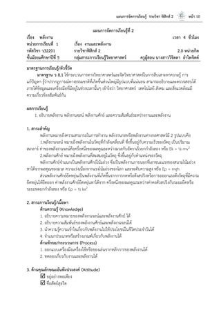 แผนการจัดการเรียนรู้ รายวิชา ฟิสิกส์ 2 หน้า 10
แผนการจัดการเรียนรู้ที่ 2
เรื่อง พลังงาน เวลา 4 ชั่วโมง
หน่วยการเรียนที่ 1 เรื่อง งานและพลังงาน
รหัสวิชา ว32201 รายวิชาฟิสิกส์ 2 2.0 หน่วยกิต
ชั้นมัธยมศึกษาปีที่ 5 กลุ่มสาระการเรียนรู้วิทยาศาสตร์ ครูผู้สอน นางสาววิจิตตา อาไพจิตต์
มาตรฐานการเรียนรู้/ตัวชี้วัด
มาตรฐาน ว 8.1 ใช้กระบวนการทางวิทยาศาสตร์และจิตวิทยาศาสตร์ในการสืบเสาะหาความรู้ การ
แก้ปัญหา รู้ว่าปรากฏการณ์ทางธรรมชาติที่เกิดขึ้นส่วนใหญ่มีรูปแบบที่แน่นอน สามารถอธิบายและตรวจสอบได้
ภายใต้ข้อมูลและเครื่องมือที่มีอยู่ในช่วงเวลานั้นๆ เข้าใจว่า วิทยาศาสตร์ เทคโนโลยี สังคม และสิ่งแวดล้อมมี
ความเกี่ยวข้องสัมพันธ์กัน
ผลการเรียนรู้
1. อธิบายพลังงาน พลังงานจลน์ พลังงานศักย์ และความสัมพันธ์ระหว่างงานและพลังงาน
1. สาระสาคัญ
พลังงานหมายถึงความสามารถในการทางาน พลังงานกลหรือพลังงานทางกลศาสตร์มี 2 รูปแบบคือ
1.พลังงานจลน์ หมายถึงพลังงานในวัตถุที่กาลังเคลื่อนที่ ซึ่งขึ้นอยู่กับความเร็วของวัตถุ เป็นปริมาณ
สเกลาร์ ค่าของพลังงานจลน์คือครึ่งหนึ่งของผลคูณระหว่างมวลกับอัตราเร็วยกกาลังสอง หรือ Ek = ½ mv2
2.พลังงานศักย์ หมายถึงพลังงานที่สะสมอยู่ในวัตถุ ซึ่งขึ้นอยู่กับตาแหน่งของวัตถุ
พลังงานศักย์จาแนกเป็นพลังงานศักย์โน้มถ่วง ซึ่งเป็นพลังงานภายนอกที่เอาชนะแรงของสนามโน้มถ่วง
หาได้จากผลคูณของมวล ความเร่งเนื่องจากแรงโน้มถ่วงของโลก และระดับความสูง หรือ Ep = mgh
ส่วนพลังงานศักย์ยืดหยุ่นเป็นพลังงานที่เกิดขึ้นจากการกดหรือดึงสปริงหรือการอออกแรงดึงวัตถุที่มีความ
ยืดหยุ่นให้ยืดออก ค่าพลังงานศักย์ยืดหยุ่นหาได้จาก ครึ่งหนึ่งของผลคูณระหว่างค่าคงตัวสปริงกับระยะยืดหรือ
ระยะหดยกกาลังสอง หรือ Ep = ½ kx2
2. สาระการเรียนรู้/เนื้อหา
ด้านความรู้ (Knowledge)
1. อธิบายความหมายของพลังงานจลน์และพลังงานศักย์ ได้
2. อธิบายความสัมพันธ์ของพลังงานศักย์และพลังงานจลน์ได้
3. นาความรู้ความเข้าใจเกี่ยวกับพลังงานไปใช้ประโยชน์ในชีวิตประจาวันได้
4. จาแนกประเภทหรือสร้างเกณฑ์เกี่ยวกับพลังงานได้
ด้านทักษะ/กระบวนการ (Process)
1. ออกแบบเครื่องมือเครื่องใช้หรือของเล่นจากหลักการของพลังงานได้
2. ทดลองเกี่ยวกับงานและพลังงานได้
3. ด้านคุณลักษณะอันพึงประสงค์ (Attitude)
 อยู่อย่างพอเพียง
 ซื่อสัตย์สุจริต
 