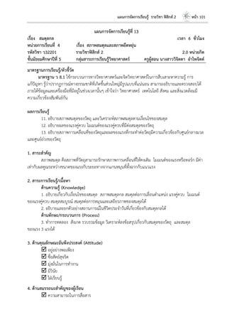แผนการจัดการเรียนรู้ รายวิชา ฟิสิกส์ 2 หน้า 101
แผนการจัดการเรียนรู้ที่ 13
เรื่อง สมดุลกล เวลา 6 ชั่วโมง
หน่วยการเรียนที่ 4 เรื่อง สภาพสมดุลและสภาพยืดหยุ่น
รหัสวิชา ว32201 รายวิชาฟิสิกส์ 2 2.0 หน่วยกิต
ชั้นมัธยมศึกษาปีที่ 5 กลุ่มสาระการเรียนรู้วิทยาศาสตร์ ครูผู้สอน นางสาววิจิตตา อาไพจิตต์
มาตรฐานการเรียนรู้/ตัวชี้วัด
มาตรฐาน ว 8.1 ใช้กระบวนการทางวิทยาศาสตร์และจิตวิทยาศาสตร์ในการสืบเสาะหาความรู้ การ
แก้ปัญหา รู้ว่าปรากฏการณ์ทางธรรมชาติที่เกิดขึ้นส่วนใหญ่มีรูปแบบที่แน่นอน สามารถอธิบายและตรวจสอบได้
ภายใต้ข้อมูลและเครื่องมือที่มีอยู่ในช่วงเวลานั้นๆ เข้าใจว่า วิทยาศาสตร์ เทคโนโลยี สังคม และสิ่งแวดล้อมมี
ความเกี่ยวข้องสัมพันธ์กัน
ผลการเรียนรู้
11. อธิบายสภาพสมดุลของวัตถุ และวิเคราะห์สภาพสมดุลตามเงื่อนไขของสมดุล
12. อธิบายผลของแรงคู่ควบ โมเมนต์ของแรงคู่ควบที่มีต่อสมดุลของวัตถุ
13. อธิบายสภาพการเคลื่อนที่ของวัตถุและผลของแรงที่กระทาต่อวัตถุมีความเกี่ยวข้องกับศูนย์กลางมวล
และศูนย์ถ่วงของวัตถุ
1. สาระสาคัญ
สภาพสมดุล คือสภาพที่วัตถุสามารถรักษาสภาพการเคลื่อนที่ให้คงเดิม โมเมนต์ของแรงหรือทอร์ก มีค่า
เท่ากับผลคูณระหว่างขนาดของแรงกับระยะทางจากแกนหมุนที่ตั้งฉากกับแนวแรง
2. สาระการเรียนรู้/เนื้อหา
ด้านความรู้ (Knowledge)
1. อธิบายเกี่ยวกับเงื่อนไขของสมดุล สภาพสมดุลกล สมดุลต่อการเลื่อนตาแหน่ง แรงคู่ควบ โมเมนต์
ของแรงคู่ควบ สมดุลสมบูรณ์ สมดุลต่อการหมุนและเสถียรภาพของสมดุลได้
2. อธิบายและยกตัวอย่างสถานการณ์ในชีวิตประจาวันที่เกี่ยวข้องกับสมดุลกลได้
ด้านทักษะ/กระบวนการ (Process)
3. ทาการทดลอง สังเกต รวบรวมข้อมูล วิเคราะห์ลงข้อสรุปเกี่ยวกับสมดุลของวัตถุ และสมดุล
ของแรง 3 แรงได้
3. ด้านคุณลักษณะอันพึงประสงค์ (Attitude)
 อยู่อย่างพอเพียง
 ซื่อสัตย์สุจริต
 มุ่งมั่นในการทางาน
 มีวินัย
 ใฝ่เรียนรู้
4. ด้านสมรรถนะสาคัญของผู้เรียน
 ความสามารถในการสื่อสาร
 