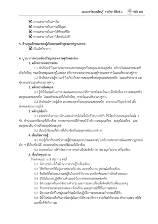 แผนการจัดการเรียนรู้ รายวิชา ฟิสิกส์ 2 หน้า 102
 ความสามารถในการคิด
 ความสามารถในการแก้ปัญหา
 ความสามารถในการใช้ทักษะชีวิต
 ความสามารถในการใช้เทคโนโลยี
5. ด้านคุณลักษณะของผู้เรียนตามหลักสูตรมาตรฐานสากล
 เป็นเลิศวิชาการ
6. บูรณาการตามหลักปรัชญาของเศรษฐกิจพอเพียง
1. หลักความพอประมาณ
1.1 นักเรียนเข้าใจความหมายของสภาพสมดุลหรือสมดุลและสมดุลสถิต อธิบายโมเมนต์ของแรงที่
เกิดกับวัตถุ ขณะวัตถุหมุนและอยู่ในสมดุล อธิบายความหมายของแรงคู่ควบและหาค่าโมเมนต์ของแรงคู่ควบ
1.2 นักเรียนความรู้ความเข้าใจเกี่ยวกับสภาพสมดุลหรือสมดุลและสมดุลสถิต โมเมนต์ของแรง แรง
คู่ควบและโมเมนต์ของแรงคู่ควบ
2. หลักความมีเหตุผล
2.1 รู้จักใช้เหตุผลในการวางแผนและออกแบบวิธีการหาคาตอบในแบบฝึกหัดเรื่อง สภาพสมดุลหรือ
สมดุลและสมดุลสถิต โมเมนต์ของแรงที่เกิดกับวัตถุ หาค่าโมเมนต์ของแรงคู่ควบ
2.2 นักเรียนมีความรู้เรื่อง สภาพสมดุลหรือสมดุลและสมดุลสถิต สามารถแก้ปัญหาโจทย์ เมื่อ
กาหนดสถานการณ์ให้
3. หลักภูมิคุ้มกัน
3.1 ตระหนักถึงความเปลี่ยนแปลงต่างๆที่เกิดขึ้นในชีวิตประจาวัน ใช้เงื่อนไขของสมดุลสถิตทั้ง 2
ข้อ คานวณหาปริมาณที่เกี่ยวข้อง จากสถานการณ์ที่กาหนดให้ อธิบายสมดุลเสถียร สมดุลไม่เสถียร และ
สมดุลสะเทิน นาหลักสมดุลไปประยุกต์
3.2 เรียนรู้ปริมาณที่ต่างๆที่เกี่ยวข้องกับสมดุลกลประเภทต่างๆ
4. เงื่อนไขความรู้
4.1 รอบรู้เกี่ยวกับการนาความรู้ด้านสมดุลกลประเภทต่างๆ ไปอธิบายสถานการณ์และปรากฏการณ์
ต่าง ๆ ที่เกี่ยวข้องได้ ตลอดจนคานวณหาปริมาณที่เกี่ยวข้อง
4.2 รอบคอบในการใช้ทรัพยากรต่างๆอย่างมีประสิทธิภาพ เช่น สมุด ใบงาน เครื่องเขียน
5. เงื่อนไขคุณธรรม
ใช้หลักคุณธรรม 8 ประการ ดังนี้
5.1 มีความขยัน ตั้งใจศึกษาหาความรู้ในเรื่องเรียน
5.2 ใช้ทรัพยากรที่มีอยู่อย่างประหยัด เช่น เอกสารใบงาน อุปกรณ์เครื่องเขียน
5.3 ซื่อสัตย์ทั้งต่อตนเองและผู้อื่นในการทาใบงาน แบบฝึกหัดและการบ้านด้วยตนเอง
5.4 มีวินัยในการปฏิบัติตามคาแนะนาในการทดลองอย่างเคร่งครัด
5.5 มีความสุภาพในการซักถามคาถาม และการแลกเปลี่ยนข้อคิดเห็นกับเพื่อนและครู
5.6 รักษาความสะอาดของตนเอง ห้องเรียน และอุปกรณ์ที่ใช้ในการทดลอง
5.7 มีความสามัคคีในหมู่คณะที่ร่วมมือกันปฏิบัติการทดลองตามกิจกรรมที่ได้รับ
5.8 มีน้าใจช่วยเหลือกันภายในกลุ่มในการให้ความปรึกษา ช่วยกันทากิจกรรม ทาความสะอาดโต๊ะ
และพื้นที่จัดกิจกรรม
 