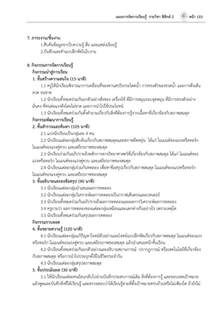 แผนการจัดการเรียนรู้ รายวิชา ฟิสิกส์ 2 หน้า 103
7. ภาระงาน/ชิ้นงาน
1.สืบค้นข้อมูลจากใบความรู้ สื่อ และแหล่งเรียนรู้
2.บันทึกและทาแบบฝึกหัดในใบงาน
8. กิจกรรมการจัดการเรียนรู้
กิจกรรมนาสู่การเรียน
1. ขั้นสร้างความสนใจ (15 นาที)
1.1 ครูให้นักเรียนพิจารณาการเคลื่อนที่ของคานสปริงกระโดดน้า การทรงตัวของขวดน้า และการดึงเส้น
ลวด จนขาด
1.2 นักเรียนทั้งหมดร่วมกันยกตัวอย่างสิ่งของ เครื่องใช้ ที่มีการหมุนรอบจุดหมุน ที่มีการทรงตัวอย่าง
มั่นคง ที่ทนต่อแรงดึงโดยไม่ขาด และการนาไปใช้ประโยชน์
1.3 นักเรียนทั้งหมดร่วมกันตั้งคาถามเกี่ยวกับสิ่งที่ต้องการรู้จากเนื้อหาที่เกี่ยวข้องกับสภาพสมดุล
กิจกรรมพัฒนาการเรียนรู้
2. ขั้นสารวจและค้นหา (105 นาที)
2.1 แบ่งนักเรียนเป็นกลุ่มละ 4 คน
2.2 นักเรียนแต่ละกลุ่มสืบค้นเกี่ยวกับสภาพสมดุลและสภาพยืดหยุ่น ได้แก่ โมเมนต์ของแรงหรือทอร์ก
โมเมนต์ของแรงคู่ควบ และเสถียรภาพของสมดุล
2.3 นักเรียนร่วมกันอภิปรายถึงหลักการทางวิทยาศาสตร์ที่เกี่ยวข้องกับสภาพสมดุล ได้แก่ โมเมนต์ของ
แรงหรือทอร์ก โมเมนต์ของแรงคู่ควบ และเสถียรภาพของสมดุล
2.4 นักเรียนแต่ละกลุ่มร่วมกันทดลอง เพื่อหาข้อสรุปเกี่ยวกับสภาพสมดุล โมเมนต์ของแรงหรือทอร์ก
โมเมนต์ของแรงคู่ควบ และเสถียรภาพของสมดุล
3. ขั้นอธิบายและลงข้อสรุป (90 นาที)
3.1 นักเรียนแต่ละกลุ่มนาเสนอผลการทดลอง
3.2 นักเรียนแต่ละกลุ่มวิเคราะห์ผลการทดลองเป็นกราฟเส้นตรงและเวคเตอร์
3.3 นักเรียนทั้งหมดร่วมกันอภิปรายถึงผลการทดลองและผลการวิเคราะห์ผลการทดลอง
3.4 ครูถามว่า ผลการทดลองของแต่ละกลุ่มเหมือนและแตกต่างกันอย่างไร เพราะเหตุใด
3.5 นักเรียนทั้งหมดร่วมกันสรุปผลการทดลอง
กิจกรรมรวบยอด
4. ขั้นขยายความรู้ (120 นาที)
4.1 นักเรียนแต่ละกลุ่มแก้ปัญหาโจทย์ตัวอย่างและโจทย์แบบฝึกหัดเกี่ยวกับสภาพสมดุล โมเมนต์ของแรง
หรือทอร์ก โมเมนต์ของแรงคู่ควบ และเสถียรภาพของสมดุล แล้วนาเสนอหน้าชั้นเรียน
4.2 นักเรียนทั้งหมดร่วมกันยกตัวอย่างและอธิบายสถานการณ์ ปรากฏการณ์ หรือเทคโนโลยีที่เกี่ยวข้อง
กับสภาพสมดุล หรือการนาไปประยุกต์ใช้ในชีวิตประจาวัน
4.3 นักเรียนแต่ละกลุ่มสรุปสภาพสมดุล
5. ขั้นประเมินผล (30 นาที)
5.1 ให้นักเรียนแต่ละคนย้อนกลับไปอ่านบันทึกประสบการณ์เดิม สิ่งที่ต้องการรู้ และขอบเขตเป้าหมาย
แล้วพูดและบันทึกสิ่งที่ได้เรียนรู้ และตรวจสอบว่าได้เรียนรู้ตามที่ตั้งเป้าหมายครบถ้วนหรือไม่เพียงใด ถ้ายังไม่
 