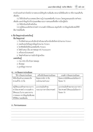 แผนการจัดการเรียนรู้ รายวิชา ฟิสิกส์ 2 หน้า 104
ครบถ้วนจะทาอย่างไรต่อไป (อาจสอบถามให้ครูอธิบายเพิ่มเติม สอบถามให้เพื่อนอธิบาย หรือวางแผนสืบค้น
เพิ่มเติม)
5.2 ให้นักเรียนทาแบบทดสอบวัดความรู้ ผ่านแอพพลิเคชั่น Plickers โดยครูเฉลยและอธิบายคาตอบ
เพิ่มเติม และนาข้อมูลไปปรับปรุงและพัฒนาแนวการสอนและสื่อเพื่อการเรียนรู้ต่อไป
5.3 ให้นักเรียนบันทึกหลังเรียน
5.4 ครูให้คะแนนจิตวิทยาศาสตร์ จากเกณฑ์การให้คะแนน สมุดบันทึก หากข้อมูลไม่เพียงพอใช้วิธี
สัมภาษณ์เพิ่มเติม
9. สื่อ/วัสดุอุปกรณ์/แหล่งเรียนรู้
สื่อ/วัสดุอุปกรณ์
1. ป้ายโค้ดคาตอบแบบตัวเลือกสาหรับสแกนด้วยกล้องมือถือผ่านโปรแกรม Plickers
2. คอมพิวเตอร์พร้อมฐานข้อมูลโปรแกรม Plickers
3. โทรศัพท์มือถือที่ลงแอพพลิเคชัน Plickers
4. ไฟล์นาเสนอ เรื่อง สภาพสมดุล MS Powerpoint
5. เครื่องฉายโปรเจคเตอร์
6. วัสดุสาหรับสถานการณ์นาเข้าสู่บทเรียน
แหล่งเรียนรู้
1. Clip VDO เกี่ยวกับสภาพสมดุล
2. ห้องสมุด
3. ฐานข้อมูล Internet
10. การวัดและการประเมินผล
วิธีการวัดและประเมินผล เครื่องมือวัดและประเมินผล เกณฑ์การวัดและประเมินผล
ให้นักเรียนทาแบบทดสอบวัด
ความเข้าใจ 10 ข้อ
ข้อสอบปรนัย 10 ข้อ
บนโปรแกรมPlicker
ข้อสอบปรนัยได้คะแนนไม่น้อยกว่า
ร้อยละ 70
ครูให้คะแนนทักษะกระบวนการ
ทางวิทยาศาสตร์ จากเกณฑ์การ
ให้คะแนน ใบงาน และรายงาน
การทดลอง หากข้อมูลไม่เพียงพอ
ใช้วิธีสัมภาษณ์เพิ่มเติม
แบบประเมินทักษะ
กระบวนการทางวิทยาศาสตร์
แบบประเมินทักษะกระบวนการทาง
วิทยาศาสตร์ ได้คะแนนไม่น้อยกว่า
ร้อยละ 70
11. กิจกรรมเสนอแนะ
....................................................................................................................................................................................
....................................................................................................................................................................................
....................................................................................................................................................................................
....................................................................................................................................................................................
....................................................................................................................................................................................
 