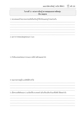 แผนการจัดการเรียนรู้ รายวิชา ฟิสิกส์ 2 หน้า 105
ใบงานที่ 13 หน่วยการเรียนรู้ สภาพสมดุลและสภาพยืดหยุ่น
เรื่อง สมดุลกล
1. ขอบเขตและเป้าหมายของประเด็นที่จะเรียนรู้ ที่นักเรียนและครูกาหนดร่วมกัน
………………………………………………………………………………………………………..………………………………………………………
………………………………………………………………………………………………………..………………………………………………………
………………………………………………………………………………………………………..………………………………………………………
………………………………………………………………………………………………………..………………………………………………………
………………………………………………………………………………………………………..………………………………………………………
………………………………………………………………………………………………………..………………………………………………………
2. ผลการการทดลองสมดุลของแรง 3 แรง
3. ถ้าเขียนเวคเตอร์แทนการรวมแรง จะได้ภาพลักษณะอย่างไร
4. ขณะกระดาษอยู่นิ่ง แรงลัพธ์มีค่าเท่าใด
………………………………………………………………………………………………………..………………………………………………………
………………………………………………………………………………………………………..………………………………………………………
………………………………………………………………………………………………………..………………………………………………………
………………………………………………………………………………………………………..………………………………………………………
5. เมื่อหาแรงลัพธ์ของแรง 2 แรงโดยวิธีบวกเวคเตอร์ แล้วเปรียบเทียบกับแรงที่เหลือ ได้ผลอย่างไร
………………………………………………………………………………………………………..………………………………………………………
………………………………………………………………………………………………………..………………………………………………………
………………………………………………………………………………………………………..………………………………………………………
………………………………………………………………………………………………………..………………………………………………………
………………………………………………………………………………………………………..………………………………………………………
 