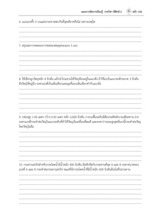 แผนการจัดการเรียนรู้ รายวิชา ฟิสิกส์ 2 หน้า 106
6. แนวแรงทั้ง 3 บนแผ่นกระดาษพบกันที่จุดเดียวหรือไม่ เพราะเหตุใด
………………………………………………………………………………………………………..………………………………………………………
………………………………………………………………………………………………………..………………………………………………………
………………………………………………………………………………………………………..………………………………………………………
………………………………………………………………………………………………………..………………………………………………………
7. สรุปผลการทดลองการทดลองสมดุลของแรง 3 แรง
………………………………………………………………………………………………………..………………………………………………………
………………………………………………………………………………………………………..………………………………………………………
………………………………………………………………………………………………………..………………………………………………………
………………………………………………………………………………………………………..………………………………………………………
………………………………………………………………………………………………………..………………………………………………………
………………………………………………………………………………………………………..………………………………………………………
8. ใช้เชือกผูกวัตถุหนัก 4 นิวตัน แล้วนาไปแขวนให้วัตถุห้อนอยู่ในแนวดิ่ง ถ้าใช้แรงในแนวระดับขนาด 3 นิวตัน
ดึงวัตถุให้อยู่นิ่ง จงหาแรงดึงในเส้นเชือกและมุมที่แนวเส้นเชือกทากับแนวดิ่ง
………………………………………………………………………………………………………..………………………………………………………
………………………………………………………………………………………………………..………………………………………………………
………………………………………………………………………………………………………..………………………………………………………
………………………………………………………………………………………………………..………………………………………………………
………………………………………………………………………………………………………..………………………………………………………
………………………………………………………………………………………………………..………………………………………………………
9. กล่องสูง 1.00 เมตร กว้าง 0.50 เมตร หนัก 2,000 นิวตัน วางบนพื้นระดับมีสัมประสิทธ์ความเสียดทาน 0.4
จงหาแรงที่กระทาต่อวัตถุในแนวระดับที่ทาให้วัตถุเริ่มเคลื่อนที่พอดี และจงหาว่าระยะสูงสุดที่แรงนี้กระทาต่อวัตถุ
โดยวัตถุไม่ล้ม
………………………………………………………………………………………………………..………………………………………………………
………………………………………………………………………………………………………..………………………………………………………
………………………………………………………………………………………………………..………………………………………………………
………………………………………………………………………………………………………..………………………………………………………
………………………………………………………………………………………………………..………………………………………………………
………………………………………………………………………………………………………..………………………………………………………
………………………………………………………………………………………………………..………………………………………………………
10. กระดานสปริงสาหรับกระโดดน้ามีน้าหนัก 400 นิวตัน มีหลักยึดกับกระดานที่จุด A และ B จงหาขนาดของ
แรงที่ A และ B กระทาต่อกระดานสปริง ขณะที่นักกระโดดน้าที่มีน้าหนัก 600 นิวตันยืนนิ่งที่ปลายคาน
………………………………………………………………………………………………………..………………………………………………………
………………………………………………………………………………………………………..………………………………………………………
………………………………………………………………………………………………………..………………………………………………………
………………………………………………………………………………………………………..………………………………………………………
………………………………………………………………………………………………………..………………………………………………………
………………………………………………………………………………………………………..………………………………………………………
………………………………………………………………………………………………………..………………………………………………………
 