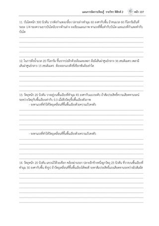 แผนการจัดการเรียนรู้ รายวิชา ฟิสิกส์ 2 หน้า 107
11. บันไดหนัก 300 นิวตัน วางพิงกาแพงเกลี้ยง ปลายล่างทามุม 60 องศากับพื้น ถ้าคนมวล 60 กิโลกรัมยืนที่
ระยะ 1/4 ของความยาวบันไดนับจากด้านล่าง จงเขียนแผนภาพ หาแรงที่พื้นทากับบันได และแรงที่กาแพงทากับ
บันได
………………………………………………………………………………………………………..………………………………………………………
………………………………………………………………………………………………………..………………………………………………………
………………………………………………………………………………………………………..………………………………………………………
………………………………………………………………………………………………………..………………………………………………………
………………………………………………………………………………………………………..………………………………………………………
12. ในการดึงน้ามวล 20 กิโลกรัม ขึ้นจากบ่อลึกด้วยล้อและเพลา ล้อมีเส้นผ่าศูนย์กลาง 36 เซนติเมตร เพลามี
เส้นผ่าศูนย์กลาง 15 เซนติเมตร ต้องออกแรงดึงที่เชือกพันล้อเท่าใด
………………………………………………………………………………………………………..………………………………………………………
………………………………………………………………………………………………………..………………………………………………………
………………………………………………………………………………………………………..………………………………………………………
………………………………………………………………………………………………………..………………………………………………………
………………………………………………………………………………………………………..………………………………………………………
13. วัตถุหนัก 20 นิวตัน วางอยู่บนพื้นเอียงที่ทามุม 45 องศากับแนวระดับ ถ้าสัมประสิทธิ์ความเสียดทานจลน์
ระหว่างวัตถุกับพื้นเอียงเท่ากับ 0.3 เมื่อ่ดึงวัตถุขึ้นพื้นเอียงดังภาพ
- จงหาแรงที่ทาให้วัตถุเคลื่อนที่ขึ้นพื้นเอียงด้วยความเร็วคงตัว
………………………………………………………………………………………………………..………………………………………………………
………………………………………………………………………………………………………..………………………………………………………
………………………………………………………………………………………………………..………………………………………………………
………………………………………………………………………………………………………..………………………………………………………
………………………………………………………………………………………………………..………………………………………………………
- จงหาแรงที่ทาให้วัตถุเคลื่อนที่ขึ้นพื้นเอียงด้วยความเร็วคงตัว
………………………………………………………………………………………………………..………………………………………………………
………………………………………………………………………………………………………..………………………………………………………
………………………………………………………………………………………………………..………………………………………………………
………………………………………………………………………………………………………..………………………………………………………
………………………………………………………………………………………………………..………………………………………………………
14. วัตถุหนัก 20 นิวตัน แขวนไว้ด้วยเชือก คล้องผ่านรอก ปลายอีกข้างหนึ่งผูกวัตถุ 25 นิวตัน ที่วางบนพื้นเอียงที่
ทามุม 30 องศากับพื้น ดังรูป ถ้าวัตถุเคลื่อนที่ขึ้นพื้นเอียงได้พอดี จงหาสัมประสิทธิ์แรงเสียดทานระหว่างผิวสัมผัส
………………………………………………………………………………………………………..………………………………………………………
………………………………………………………………………………………………………..………………………………………………………
………………………………………………………………………………………………………..………………………………………………………
………………………………………………………………………………………………………..………………………………………………………
………………………………………………………………………………………………………..………………………………………………………
………………………………………………………………………………………………………..………………………………………………………
………………………………………………………………………………………………………..………………………………………………………
 