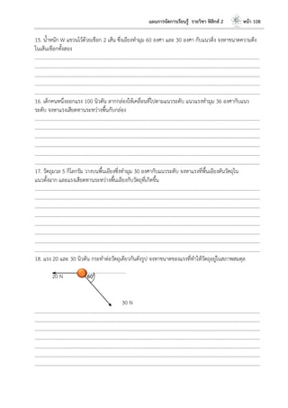 แผนการจัดการเรียนรู้ รายวิชา ฟิสิกส์ 2 หน้า 108
15. น้าหนัก W แขวนไว้ด้วยเชือก 2 เส้น ซึ่งเอียงทามุม 60 องศา และ 30 องศา กับแนวดิ่ง จงหาขนาดความตึง
ในเส้นเชือกทั้งสอง
………………………………………………………………………………………………………..………………………………………………………
………………………………………………………………………………………………………..………………………………………………………
………………………………………………………………………………………………………..………………………………………………………
………………………………………………………………………………………………………..………………………………………………………
………………………………………………………………………………………………………..………………………………………………………
16. เด็กคนหนึ่งออกแรง 100 นิวตัน ลากกล่องให้เคลื่อนที่ไปตามแนวระดับ แนวแรงทามุม 36 องศากับแนว
ระดับ จงหาแรงเสียดทานระหว่างพื้นกับกล่อง
………………………………………………………………………………………………………..………………………………………………………
………………………………………………………………………………………………………..………………………………………………………
………………………………………………………………………………………………………..………………………………………………………
………………………………………………………………………………………………………..………………………………………………………
………………………………………………………………………………………………………..………………………………………………………
………………………………………………………………………………………………………..………………………………………………………
17. วัตถุมวล 5 กิโลกรัม วางบนพื้นเอียงซึ่งทามุม 30 องศากับแนวระดับ จงหาแรงที่พื้นเอียงดันวัตถุใน
แนวตั้งฉาก และแรงเสียดทานระหว่างพื้นเอียงกับวัตถุที่เกิดขึ้น
………………………………………………………………………………………………………..………………………………………………………
………………………………………………………………………………………………………..………………………………………………………
………………………………………………………………………………………………………..………………………………………………………
………………………………………………………………………………………………………..………………………………………………………
………………………………………………………………………………………………………..………………………………………………………
………………………………………………………………………………………………………..………………………………………………………
………………………………………………………………………………………………………..………………………………………………………
………………………………………………………………………………………………………..………………………………………………………
18. แรง 20 และ 30 นิวตัน กระทาต่อวัตถุเดียวกันดังรูป จงหาขนาดของแรงที่ทาให้วัตถุอยู่ในสภาพสมดุล
20 N 600
30 N
………………………………………………………………………………………………………..………………………………………………………
………………………………………………………………………………………………………..………………………………………………………
………………………………………………………………………………………………………..………………………………………………………
………………………………………………………………………………………………………..………………………………………………………
………………………………………………………………………………………………………..………………………………………………………
………………………………………………………………………………………………………..………………………………………………………
………………………………………………………………………………………………………..………………………………………………………
 