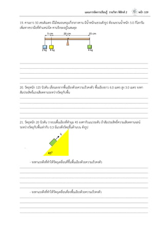 แผนการจัดการเรียนรู้ รายวิชา ฟิสิกส์ 2 หน้า 109
19. คานยาว 50 เซนติเมตร มีไม้หมอนหนุนกึ่งกลางคาน มีน้าหนักแขวนดังรูป ต้องแขวนน้าหนัก 5.0 กิโลกรัม
เพิ่มทางขวามือที่ตาแหน่งใด คานจึงจะอยู่ในสมดุล
………………………………………………………………………………………………………..………………………………………………………
………………………………………………………………………………………………………..………………………………………………………
………………………………………………………………………………………………………..………………………………………………………
………………………………………………………………………………………………………..………………………………………………………
………………………………………………………………………………………………………..………………………………………………………
20. วัตถุหนัก 125 นิวตัน เลื่อนลงจากพื้นเอียงด้วยความเร็วคงตัว พื้นเอียงยาว 6.0 เมตร สูง 3.0 เมตร จงหา
สัมประสิทธิ์แรงเสียดทานระหว่างวัตถุกับพื้น
………………………………………………………………………………………………………..………………………………………………………
………………………………………………………………………………………………………..………………………………………………………
………………………………………………………………………………………………………..………………………………………………………
………………………………………………………………………………………………………..………………………………………………………
………………………………………………………………………………………………………..………………………………………………………
21. วัตถุหนัก 20 นิวตัน วางบนพื้นเอียงที่ทามุม 45 องศากับแนวระดับ ถ้าสัมประสิทธิ์ความเสียดทานจลน์
ระหว่างวัตถุกับพื้นเท่ากับ 0.3 มีแรงดึงวัตถุขึ้นด้านบน ดังรูป
.
- จงหาแรงดึงที่ทาให้วัตถุเคลื่อนที่ขึ้นพื้นเอียงด้วยความเร็วคงตัว
………………………………………………………………………………………………………..………………………………………………………
………………………………………………………………………………………………………..………………………………………………………
………………………………………………………………………………………………………..………………………………………………………
………………………………………………………………………………………………………..………………………………………………………
………………………………………………………………………………………………………..………………………………………………………
- จงหาแรงดึงที่ทาให้วัตถุเคลื่อนที่ลงพื้นเอียงด้วยความเร็วคงตัว
………………………………………………………………………………………………………..………………………………………………………
………………………………………………………………………………………………………..………………………………………………………
………………………………………………………………………………………………………..………………………………………………………
………………………………………………………………………………………………………..………………………………………………………
450
 