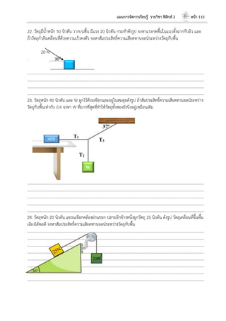 แผนการจัดการเรียนรู้ รายวิชา ฟิสิกส์ 2 หน้า 110
22. วัตถุมีน้าหนัก 50 นิวตัน วางบนพื้น มีแรง 20 นิวตัน กระทาดังรูป จงหาแรงกดพื้นในแนวตั้งฉากกับผิว และ
ถ้าวัตถุกาลังเคลื่อนที่ด้วยความเร็วคงตัว จงหาสัมประสิทธิ์ความเสียดทานจลน์ระหว่างวัตถุกับพื้น
20 N
. 300
………………………………………………………………………………………………………..………………………………………………………
………………………………………………………………………………………………………..………………………………………………………
………………………………………………………………………………………………………..………………………………………………………
………………………………………………………………………………………………………..………………………………………………………
23. วัตถุหนัก 40 นิวตัน และ W ผูกไว้ด้วยเชือกและอยู่ในสมดุลดังรูป ถ้าสัมประสิทธิ์ความเสียดทานจลน์ระหว่าง
วัตถุกับพื้นเท่ากับ 0.4 จงหา W ที่มากที่สุดที่ทาให้วัตถุทั้งสองยังนิ่งอยู่เหมือนเดิม
………………………………………………………………………………………………………..………………………………………………………
………………………………………………………………………………………………………..………………………………………………………
………………………………………………………………………………………………………..………………………………………………………
………………………………………………………………………………………………………..………………………………………………………
………………………………………………………………………………………………………..………………………………………………………
24. วัตถุหนัก 20 นิวตัน แขวนเชือกคล้องผ่านรอก ปลายอีกข้างหนึ่งผูกวัตถุ 25 นิวตัน ดังรูป วัตถุเคลื่อนที่ขึ้นพื้น
เอียงได้พอดี จงหาสัมประสิทธิ์ความเสียดทานจลน์ระหว่างวัตถุกับพื้น
………………………………………………………………………………………………………..………………………………………………………
………………………………………………………………………………………………………..………………………………………………………
………………………………………………………………………………………………………..………………………………………………………
………………………………………………………………………………………………………..………………………………………………………
………………………………………………………………………………………………………..………………………………………………………
………………………………………………………………………………………………………..………………………………………………………
………………………………………………………………………………………………………..………………………………………………………
………………………………………………………………………………………………………..………………………………………………………
40N
W
T1
T2
T3
37o
 
