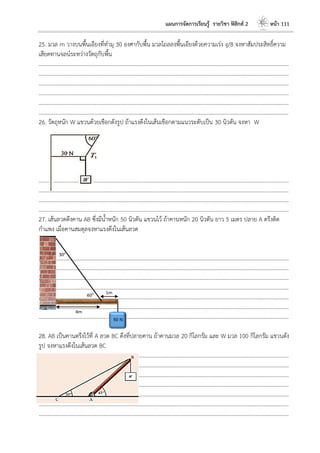 แผนการจัดการเรียนรู้ รายวิชา ฟิสิกส์ 2 หน้า 111
25. มวล m วางบนพื้นเอียงที่ทามุ 30 องศากับพื้น มวลไถลลงพื้นเอียงด้วยความเร่ง g/8 จงหาสัมประสิทธิ์ความ
เสียดทานจลน์ระหว่างวัตถุกับพื้น
………………………………………………………………………………………………………..………………………………………………………
………………………………………………………………………………………………………..………………………………………………………
………………………………………………………………………………………………………..………………………………………………………
………………………………………………………………………………………………………..………………………………………………………
………………………………………………………………………………………………………..………………………………………………………
………………………………………………………………………………………………………..………………………………………………………
26. วัตถุหนัก W แขวนด้วยเชือกดังรูป ถ้าแรงดึงในเส้นเชือกตามแนวระดับเป็น 30 นิวตัน จงหา W
………………………………………………………………………………………………………..………………………………………………………
………………………………………………………………………………………………………..………………………………………………………
………………………………………………………………………………………………………..………………………………………………………
………………………………………………………………………………………………………..………………………………………………………
27. เส้นลวดดึงคาน AB ซึ่งมีน้าหนัก 50 นิวตัน แขวนไว้ ถ้าคานหนัก 20 นิวตัน ยาว 5 เมตร ปลาย A ตรึงติด
กาแพง เมื่อคานสมดุลจงหาแรงดึงในเส้นลวด
………………………………………………………………………………………………………..………………………………………………………
……………………………………………………..…………………………………………………………………………………………………………
………………………………………………………………………………………………………..………………………………………………………
………………………………………………………………………………………………………..………………………………………………………
………………………………………………………………………………………………………..………………………………………………………
………………………………………………………………………………………………………..………………………………………………………
………………………………………………………………………………………………………..………………………………………………………
28. AB เป็นคานตรึงไว้ที่ A ลวด BC ดึงที่ปลายคาน ถ้าคานมวล 20 กิโลกรัม และ W มวล 100 กิโลกรัม แขวนดัง
รูป จงหาแรงดึงในเส้นลวด BC
………………………………………………………………………………………………………..………………………………………………………
………………………………………………………………………………………………………..………………………………………………………
………………………………………………………………………………………………………..………………………………………………………
………………………………………………………………………………………………………..………………………………………………………
………………………………………………………………………………………………………..………………………………………………………
………………………………………………………………………………………………………..………………………………………………………
………………………………………………………………………………………………………..………………………………………………………
1m
4m
60o
30o
50 N
 