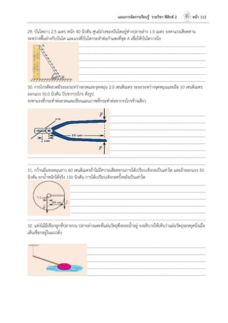 แผนการจัดการเรียนรู้ รายวิชา ฟิสิกส์ 2 หน้า 112
29. บันไดยาว 2.5 เมตร หนัก 40 นิวตัน ศูนย์ถ่วงของบันไดอยู่ห่างปลายล่าง 1.0 เมตร จงหาแรงเสียดทาน
ระหว่างพื้นล่างกับบันได และแรงที่บันไดกระทาต่อกาแพงที่จุด A เพื่อให้บันไดวางนิ่ง
………………………………………………………………………………………………………..………………………………………………………
………………………………………………………………………………………………………..………………………………………………………
………………………………………………………………………………………………………..………………………………………………………
………………………………………………………………………………………………………..………………………………………………………
………………………………………………………………………………………………………..………………………………………………………
………………………………………………………………………………………………………..………………………………………………………
30. กรรไกรตัดลวดมีระยะระหว่างลวดและจุดหมุน 2.0 เซนติเมตร ระยะระหว่างจุดหมุนและมือ 10 เซนติเมตร
ออกแรง 50.0 นิวตัน บีบขากรรไกร ดังรูป
จงหาแรงที่กระทาต่อลวดและเขียนแผนภาพที่กระทาต่อขากรรไกรข้างเดียว
………………………………………………………………………………………………………..………………………………………………………
………………………………………………………………………………………………………..………………………………………………………
………………………………………………………………………………………………………..………………………………………………………
………………………………………………………………………………………………………..………………………………………………………
………………………………………………………………………………………………………..………………………………………………………
………………………………………………………………………………………………………..………………………………………………………
………………………………………………………………………………………………………..………………………………………………………
………………………………………………………………………………………………………..………………………………………………………
31. กว้านมีแขนหมุนยาว 60 เซนติเมตรถ้าไม่มีความเสียดทานการได้เปรียบเชิงกลเป็นเท่าใด และถ้าออกแรง 50
นิวตัน ยกน้าหนักได้จริง 150 นิวตัน การได้เปรียบเชิงกลครั้งหลังเป็นเท่าใด
………………………………………………………………………………………………………..………………………………………………………
………………………………………………………………………………………………………..………………………………………………………
………………………………………………………………………………………………………..………………………………………………………
………………………………………………………………………………………………………..………………………………………………………
………………………………………………………………………………………………………..………………………………………………………
………………………………………………………………………………………………………..………………………………………………………
32. แท่งไม้มีเชือกผูกที่ปลายบน ปลายล่างแตะที่แผ่นวัตถุซึ่งลอยน้าอยู่ จงอธิบายให้เห็นว่าแผ่นวัตถุจะหยุดนิ่งเมื่อ
เส้นเชือกอยู่ในแนวดิ่ง
………………………………………………………………………………………………………..………………………………………………………
………………………………………………………………………………………………………..………………………………………………………
………………………………………………………………………………………………………..………………………………………………………
………………………………………………………………………………………………………..………………………………………………………
………………………………………………………………………………………………………..………………………………………………………
 