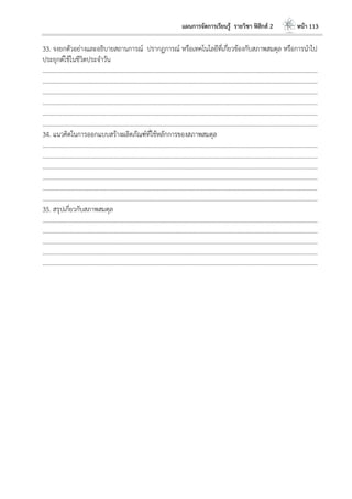 แผนการจัดการเรียนรู้ รายวิชา ฟิสิกส์ 2 หน้า 113
33. จงยกตัวอย่างและอธิบายสถานการณ์ ปรากฏการณ์ หรือเทคโนโลยีที่เกี่ยวข้องกับสภาพสมดุล หรือการนาไป
ประยุกต์ใช้ในชีวิตประจาวัน
………………………………………………………………………………………………………..………………………………………………………
………………………………………………………………………………………………………..………………………………………………………
………………………………………………………………………………………………………..………………………………………………………
………………………………………………………………………………………………………..………………………………………………………
………………………………………………………………………………………………………..………………………………………………………
………………………………………………………………………………………………………..………………………………………………………
34. แนวคิดในการออกแบบสร้างผลิตภัณฑ์ที่ใช้หลักการของสภาพสมดุล
………………………………………………………………………………………………………..………………………………………………………
………………………………………………………………………………………………………..………………………………………………………
………………………………………………………………………………………………………..………………………………………………………
………………………………………………………………………………………………………..………………………………………………………
………………………………………………………………………………………………………..………………………………………………………
………………………………………………………………………………………………………..………………………………………………………
35. สรุปเกี่ยวกับสภาพสมดุล
………………………………………………………………………………………………………..………………………………………………………
………………………………………………………………………………………………………..………………………………………………………
………………………………………………………………………………………………………..………………………………………………………
………………………………………………………………………………………………………..………………………………………………………
………………………………………………………………………………………………………..………………………………………………………
 