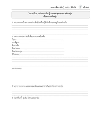 แผนการจัดการเรียนรู้ รายวิชา ฟิสิกส์ 2 หน้า 119
ใบงานที่ 14 หน่วยการเรียนรู้ สภาพสมดุลและสภาพยืดหยุ่น
เรื่อง สภาพยืดหยุ่น
1. ขอบเขตและเป้าหมายของประเด็นที่จะเรียนรู้ ที่นักเรียนและครูกาหนดร่วมกัน
………………………………………………………………………………………………………..……………………………………………………………………………………………………………
………………………………………………………………………………………………………..……………………………………………………………………………………………………………
………………………………………………………………………………………………………..……………………………………………………………………………………………………………
………………………………………………………………………………………………………..……………………………………………………………………………………………………………
………………………………………………………………………………………………………..……………………………………………………………………………………………………………
2. ผลการทดลองความเค้นดึงและความเครียดดึง
ปัญหา………………………………………………………………………………………………...
สมมติฐาน…………………………………………………………………………………………….
ตัวแปรต้น…………………………………………………………………………………………….
ตัวแปรตาม…………………………………………………………………………………………...
ตัวแปรควบคุม………………………………………………………………………………………..
วิธีทดลอง……………………………………………………………………………………………..
………………………………………………………………………………………………………..……………………………………………………………………………………………………………
………………………………………………………………………………………………………..……………………………………………………………………………………………………………
………………………………………………………………………………………………………..……………………………………………………………………………………………………………
………………………………………………………………………………………………………..……………………………………………………………………………………………………………
………………………………………………………………………………………………………..……………………………………………………………………………………………………………
ผลการทดลอง
3. ผลการทดลองของแต่ละกลุ่มเหมือนและแตกต่างกันอย่างไร เพราะเหตุใด
………………………………………………………………………………………………………..……………………………………………………………………………………………………………
………………………………………………………………………………………………………..……………………………………………………………………………………………………………
………………………………………………………………………………………………………..……………………………………………………………………………………………………………
………………………………………………………………………………………………………..……………………………………………………………………………………………………………
4. กราฟที่ได้ทั้ง 2 เส้น มีลักษณะอย่างไร
 