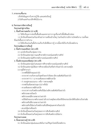 แผนการจัดการเรียนรู้ รายวิชา ฟิสิกส์ 2 หน้า 12
7. ภาระงาน/ชิ้นงาน
1.สืบค้นข้อมูลจากใบความรู้ สื่อ และแหล่งเรียนรู้
2.บันทึกและทาแบบฝึกหัดในใบงาน
8. กิจกรรมการจัดการเรียนรู้
กิจกรรมนาสู่การเรียน
1. ขั้นสร้างความสนใจ (15 นาที)
1.1 ให้นักเรียนลากกล่องขึ้นพื้นเอียงและหงายปากกาลูกลื่นกดกับพื้นโต๊ะแล้วปล่อย
1.2 นักเรียนทั้งหมดร่วมกันยกตัวอย่างการเคลื่อนย้ายวัตถุ ร่วมกันอภิปรายถึงการเกิดพลังงาน รวมทั้งผล
ที่จะเกิดขึ้นจากการทางาน
1.3 ให้นักเรียนร่วมกันตั้งคาถามเกี่ยวกับสิ่งที่ต้องการรู้ จากเนื้อหาที่เกี่ยวกับเรื่องพลังงาน
กิจกรรมพัฒนาการเรียนรู้
2. ขั้นสารวจและค้นหา (60 นาที)
2.1 แบ่งนักเรียนเป็นกลุ่มละ 4 คน
2.2 นักเรียนแต่ละกลุ่มวางแผนศึกษาพลังงานจลน์และพลังงานศักย์
2.3 นักเรียนแต่ละกลุ่มศึกษาพลังงานจลน์และพลังงานศักย์
3. ขั้นอธิบายและลงข้อสรุป (45 นาที)
3.1 นักเรียนแต่ละกลุ่มนาเสนอผลการศึกษาพลังงานจลน์และพลังงานศักย์
3.2 นักเรียนแต่ละกลุ่มได้ผลการศึกษาเหมือนกันหรือต่างกันอย่างไร เพราะเหตุใด
3.3 ครูตั้งคาถามว่า
- กราฟที่ได้มีลักษณะอย่างไร
- จากกราฟ งานกับความเร็วสุดท้ายยกกาลังสอง มีความสัมพันธ์กันอย่างไร
- จากกราฟ F?S ? v2 ความชันของกราฟมีค่าเท่าใด
- Fs จะอยู่ตามแนวแกน x หรือ Y เพราะเหตุใด
- กราฟเป็นเส้นตรงผ่านจุด (0,0) หรือไม่
- ความชันของกราฟมีค่าเท่าใด
- จากกราฟ งานกับพลังงานศักย์โน้มถ่วงมีความสัมพันธ์กันอย่างไร
- พลังงานหมายถึงอะไร
- พลังงานจลน์มีความหมายว่าอย่างไร
- จงใช้หลักของงาน-พลังงานจลน์ อธิบายว่าเหตุใดดวงจันทร์จึงโคจรรอบโลกได้ด้วยอัตราเร็วเท่าเดิม
- พลังงานศักย์มีความหมายว่าอย่างไร
- พลังงานศักย์โน้มถ่วงกับพลังงานศักย์ยืดหยุ่นแตกต่างกันอย่างไร
- สนามโน้มถ่วงคืออะไร
3.4 นักเรียนทั้งหมดร่วมกันสรุปผลจากการสืบค้นพลังงานศักย์
3.5 นักเรียนทั้งหมดร่วมกันสรุปผลจากการสืบค้นพลังงานโน้มถ่วง
กิจกรรมรวบยอด
4. ขั้นขยายความรู้ (90 นาที)
4.1 นักเรียนแต่ละกลุ่มเสนอแนวคิดในการแก้ปัญหาโจทย์เรื่องพลังงาน
 