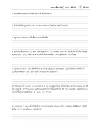แผนการจัดการเรียนรู้ รายวิชา ฟิสิกส์ 2 หน้า 120
5. ความเค้นดึงและความเครียดดึงมีความสัมพันธ์กันอย่างไร
………………………………………………………………………………………………………..……………………………………………………………………………………………………………
………………………………………………………………………………………………………..……………………………………………………………………………………………………………
………………………………………………………………………………………………………..……………………………………………………………………………………………………………
………………………………………………………………………………………………………..……………………………………………………………………………………………………………
6. ถ้าส่วนยืดเป็นปฏิภาคกับแรงดึง กราฟระหว่างจานวนน็อตกับส่วนยืดเป็นอย่างไร
………………………………………………………………………………………………………..……………………………………………………………………………………………………………
………………………………………………………………………………………………………..……………………………………………………………………………………………………………
………………………………………………………………………………………………………..……………………………………………………………………………………………………………
………………………………………………………………………………………………………..……………………………………………………………………………………………………………
7. สรุปผลการทดลองความเค้นดึงและความเครียดดึง
………………………………………………………………………………………………………..……………………………………………………………………………………………………………
………………………………………………………………………………………………………..……………………………………………………………………………………………………………
………………………………………………………………………………………………………..……………………………………………………………………………………………………………
………………………………………………………………………………………………………..……………………………………………………………………………………………………………
………………………………………………………………………………………………………..……………………………………………………………………………………………………………
8. ลวดโลหะเส้นหนึ่งยาว 120 เมตร เส้นผ่านศูนย์กลาง 2.2 มิลลิเมตร ออกแรงดึง 380 นิวตัน ทาให้ลวดโลหะมี
ความยาวเป็น 120.10 เมตร จงหาความเค้นดึง ความเครียดดึง และมอดูลัสของยัง ในลวดโลหะ
………………………………………………………………………………………………………..……………………………………………………………………………………………………………
………………………………………………………………………………………………………..……………………………………………………………………………………………………………
………………………………………………………………………………………………………..……………………………………………………………………………………………………………
………………………………………………………………………………………………………..……………………………………………………………………………………………………………
………………………………………………………………………………………………………..……………………………………………………………………………………………………………
9. ลวดเหล็กกล้ายาว 4 เมตร พื้นที่หน้าตัด 0.8 ตารางเซนติเมตร ผูกวัตถุมวล 7,000 กิโลกรัม แขวนห้อยใน
แนวดิ่ง ลวดยืดออก 1.75 x 10-2 เมตร จงหามอดูลัสของยังของลวด
………………………………………………………………………………………………………..……………………………………………………………………………………………………………
………………………………………………………………………………………………………..……………………………………………………………………………………………………………
………………………………………………………………………………………………………..……………………………………………………………………………………………………………
………………………………………………………………………………………………………..……………………………………………………………………………………………………………
………………………………………………………………………………………………………..……………………………………………………………………………………………………………
10. ลิฟต์มวล 600 กิโลกรัม บรรทุกผู้โดยสาร 10 คน มวลเฉลี่ยตคนละ 80 กิโลกรัม ถ้าลิฟต์มีความเร่งสูงสุด 2.0
เมตร/วินาที2 จงหาความเครียดดึงในสายเคเบิลเหล็กกล้าที่มีพื้นที่หน้าตัด 4.0 ตารางเซนติเมตร ขณะที่ลิฟต์กาลัง
เคลื่อนที่ขึ้นด้วยความเร็วสูงสุด (E = 2.0 x 1011 N/m2)
………………………………………………………………………………………………………..……………………………………………………………………………………………………………
………………………………………………………………………………………………………..……………………………………………………………………………………………………………
………………………………………………………………………………………………………..……………………………………………………………………………………………………………
………………………………………………………………………………………………………..……………………………………………………………………………………………………………
………………………………………………………………………………………………………..……………………………………………………………………………………………………………
11. ลวดโลหะยาว 3 เมตร พื้นที่หน้าตัด 0.25 ตางเซนติเมตร จะยืดออก 0.05 เซนติเมตร เมื่อใช้แรงดึง 10,000
นิวตัน จงหาความเค้นดึงและความเครียดดึง
………………………………………………………………………………………………………..……………………………………………………………………………………………………………
………………………………………………………………………………………………………..……………………………………………………………………………………………………………
………………………………………………………………………………………………………..……………………………………………………………………………………………………………
………………………………………………………………………………………………………..……………………………………………………………………………………………………………
………………………………………………………………………………………………………..……………………………………………………………………………………………………………
 
