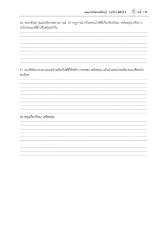 แผนการจัดการเรียนรู้ รายวิชา ฟิสิกส์ 2 หน้า 122
16. จงยกตัวอย่างและอธิบายสถานการณ์ ปรากฏการณ์ หรือเทคโนโลยีที่เกี่ยวข้องกับสภาพยืดหยุ่น หรือการ
นาไปประยุกต์ใช้ในชีวิตประจาวัน
………………………………………………………………………………………………………..……………………………………………………………………………………………………………
………………………………………………………………………………………………………..……………………………………………………………………………………………………………
………………………………………………………………………………………………………..……………………………………………………………………………………………………………
………………………………………………………………………………………………………..……………………………………………………………………………………………………………
………………………………………………………………………………………………………..……………………………………………………………………………………………………………
………………………………………………………………………………………………………..……………………………………………………………………………………………………………
………………………………………………………………………………………………………..……………………………………………………………………………………………………………
………………………………………………………………………………………………………..……………………………………………………………………………………………………………
………………………………………………………………………………………………………..……………………………………………………………………………………………………………
………………………………………………………………………………………………………..……………………………………………………………………………………………………………
17. แนวคิดในการออกแบบสร้างผลิตภัณฑ์ที่ใช้หลักการของสภาพยืดหยุ่น แล้วนาเสนอโดยอธิบายแนวคิดอย่าง
ละเอียด
………………………………………………………………………………………………………..……………………………………………………………………………………………………………
………………………………………………………………………………………………………..……………………………………………………………………………………………………………
………………………………………………………………………………………………………..……………………………………………………………………………………………………………
………………………………………………………………………………………………………..……………………………………………………………………………………………………………
………………………………………………………………………………………………………..……………………………………………………………………………………………………………
………………………………………………………………………………………………………..……………………………………………………………………………………………………………
………………………………………………………………………………………………………..……………………………………………………………………………………………………………
………………………………………………………………………………………………………..……………………………………………………………………………………………………………
………………………………………………………………………………………………………..……………………………………………………………………………………………………………
………………………………………………………………………………………………………..……………………………………………………………………………………………………………
18. สรุปเกี่ยวกับสภาพยืดหยุ่น
………………………………………………………………………………………………………..……………………………………………………………………………………………………………
………………………………………………………………………………………………………..……………………………………………………………………………………………………………
………………………………………………………………………………………………………..……………………………………………………………………………………………………………
………………………………………………………………………………………………………..……………………………………………………………………………………………………………
………………………………………………………………………………………………………..……………………………………………………………………………………………………………
………………………………………………………………………………………………………..……………………………………………………………………………………………………………
………………………………………………………………………………………………………..……………………………………………………………………………………………………………
………………………………………………………………………………………………………..……………………………………………………………………………………………………………
………………………………………………………………………………………………………..……………………………………………………………………………………………………………
………………………………………………………………………………………………………..……………………………………………………………………………………………………………
 