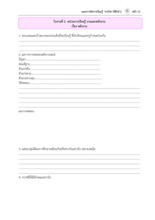 แผนการจัดการเรียนรู้ รายวิชา ฟิสิกส์ 2 หน้า 15
ใบงานที่ 2 หน่วยการเรียนรู้ งานและพลังงาน
เรื่อง พลังงาน
1. ขอบเขตและเป้าหมายของประเด็นที่จะเรียนรู้ ที่นักเรียนและครูกาหนดร่วมกัน
………………………………………………………………………………………………………..………………………………………………………
………………………………………………………………………………………………………..………………………………………………………
………………………………………………………………………………………………………..………………………………………………………
2. ผลการการทดลองพลังงานจลน์
ปัญหา………………………………………………………………………………………………...
สมมติฐาน…………………………………………………………………………………………….
ตัวแปรต้น…………………………………………………………………………………………….
ตัวแปรตาม…………………………………………………………………………………………...
ตัวแปรควบคุม………………………………………………………………………………………..
วิธีทดลอง……………………………………………………………………………………………..
………………………………………………………………………………………………………..………………………………………………………
………………………………………………………………………………………………………..………………………………………………………
………………………………………………………………………………………………………..………………………………………………………
………………………………………………………………………………………………………..………………………………………………………
………………………………………………………………………………………………………..………………………………………………………
ผลการทดลอง
3. แต่ละกลุ่มได้ผลการศึกษาเหมือนกันหรือต่างกันอย่างไร เพราะเหตุใด
………………………………………………………………………………………………………..………………………………………………………
………………………………………………………………………………………………………..………………………………………………………
………………………………………………………………………………………………………..………………………………………………………
………………………………………………………………………………………………………..………………………………………………………
………………………………………………………………………………………………………..………………………………………………………
4. กราฟที่ได้มีลักษณะอย่างไร
 