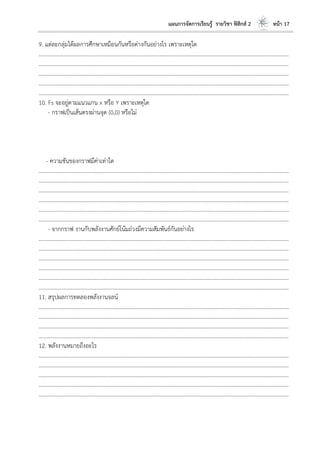 แผนการจัดการเรียนรู้ รายวิชา ฟิสิกส์ 2 หน้า 17
9. แต่ละกลุ่มได้ผลการศึกษาเหมือนกันหรือต่างกันอย่างไร เพราะเหตุใด
………………………………………………………………………………………………………..………………………………………………………
………………………………………………………………………………………………………..………………………………………………………
………………………………………………………………………………………………………..………………………………………………………
………………………………………………………………………………………………………..………………………………………………………
………………………………………………………………………………………………………..………………………………………………………
10. Fs จะอยู่ตามแนวแกน x หรือ Y เพราะเหตุใด
- กราฟเป็นเส้นตรงผ่านจุด (0,0) หรือไม่
- ความชันของกราฟมีค่าเท่าใด
………………………………………………………………………………………………………..………………………………………………………
………………………………………………………………………………………………………..………………………………………………………
………………………………………………………………………………………………………..………………………………………………………
………………………………………………………………………………………………………..………………………………………………………
………………………………………………………………………………………………………..………………………………………………………
………………………………………………………………………………………………………..………………………………………………………
- จากกราฟ งานกับพลังงานศักย์โน้มถ่วงมีความสัมพันธ์กันอย่างไร
………………………………………………………………………………………………………..………………………………………………………
………………………………………………………………………………………………………..………………………………………………………
………………………………………………………………………………………………………..………………………………………………………
………………………………………………………………………………………………………..………………………………………………………
………………………………………………………………………………………………………..………………………………………………………
………………………………………………………………………………………………………..………………………………………………………
11. สรุปผลการทดลองพลังงานจลน์
………………………………………………………………………………………………………..………………………………………………………
………………………………………………………………………………………………………..………………………………………………………
………………………………………………………………………………………………………..………………………………………………………
………………………………………………………………………………………………………..………………………………………………………
12. พลังงานหมายถึงอะไร
………………………………………………………………………………………………………..………………………………………………………
………………………………………………………………………………………………………..………………………………………………………
………………………………………………………………………………………………………..………………………………………………………
………………………………………………………………………………………………………..………………………………………………………
………………………………………………………………………………………………………..………………………………………………………
 