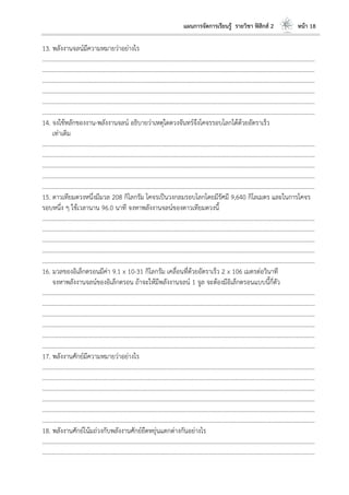 แผนการจัดการเรียนรู้ รายวิชา ฟิสิกส์ 2 หน้า 18
13. พลังงานจลน์มีความหมายว่าอย่างไร
………………………………………………………………………………………………………..………………………………………………………
………………………………………………………………………………………………………..………………………………………………………
………………………………………………………………………………………………………..………………………………………………………
………………………………………………………………………………………………………..………………………………………………………
………………………………………………………………………………………………………..………………………………………………………
………………………………………………………………………………………………………..………………………………………………………
14. จงใช้หลักของงาน-พลังงานจลน์ อธิบายว่าเหตุใดดวงจันทร์จึงโคจรรอบโลกได้ด้วยอัตราเร็ว
เท่าเดิม
………………………………………………………………………………………………………..………………………………………………………
………………………………………………………………………………………………………..………………………………………………………
………………………………………………………………………………………………………..………………………………………………………
………………………………………………………………………………………………………..………………………………………………………
………………………………………………………………………………………………………..………………………………………………………
15. ดาวเทียมดวงหนึ่งมีมวล 208 กิโลกรัม โคจรเป็นวงกลมรอบโลกโดยมีรัศมี 9,640 กิโลเมตร และในการโคจร
รอบหนึ่ง ๆ ใช้เวลานาน 96.0 นาที จงหาพลังงานจลน์ของดาวเทียมดวงนี้
………………………………………………………………………………………………………..………………………………………………………
………………………………………………………………………………………………………..………………………………………………………
………………………………………………………………………………………………………..………………………………………………………
………………………………………………………………………………………………………..………………………………………………………
………………………………………………………………………………………………………..………………………………………………………
16. มวลของอิเล็กตรอนมีค่า 9.1 x 10-31 กิโลกรัม เคลื่อนที่ด้วยอัตราเร็ว 2 x 106 เมตรต่อวินาที
จงหาพลังงานจลน์ของอิเล็กตรอน ถ้าจะให้มีพลังงานจลน์ 1 จูล จะต้องมีอิเล็กตรอนแบบนี้กี่ตัว
………………………………………………………………………………………………………..………………………………………………………
………………………………………………………………………………………………………..………………………………………………………
………………………………………………………………………………………………………..………………………………………………………
………………………………………………………………………………………………………..………………………………………………………
………………………………………………………………………………………………………..………………………………………………………
………………………………………………………………………………………………………..………………………………………………………
17. พลังงานศักย์มีความหมายว่าอย่างไร
………………………………………………………………………………………………………..………………………………………………………
………………………………………………………………………………………………………..………………………………………………………
………………………………………………………………………………………………………..………………………………………………………
………………………………………………………………………………………………………..………………………………………………………
………………………………………………………………………………………………………..………………………………………………………
………………………………………………………………………………………………………..………………………………………………………
18. พลังงานศักย์โน้มถ่วงกับพลังงานศักย์ยืดหยุ่นแตกต่างกันอย่างไร
………………………………………………………………………………………………………..………………………………………………………
………………………………………………………………………………………………………..………………………………………………………
 