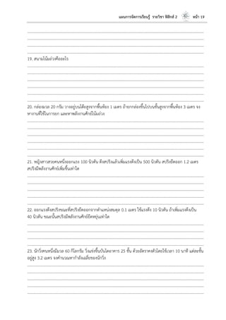 แผนการจัดการเรียนรู้ รายวิชา ฟิสิกส์ 2 หน้า 19
………………………………………………………………………………………………………..………………………………………………………
………………………………………………………………………………………………………..………………………………………………………
………………………………………………………………………………………………………..………………………………………………………
………………………………………………………………………………………………………..………………………………………………………
19. สนามโน้มถ่วงคืออะไร
………………………………………………………………………………………………………..………………………………………………………
………………………………………………………………………………………………………..………………………………………………………
………………………………………………………………………………………………………..………………………………………………………
………………………………………………………………………………………………………..………………………………………………………
………………………………………………………………………………………………………..………………………………………………………
………………………………………………………………………………………………………..………………………………………………………
20. กล่องมวล 20 กรัม วางอยู่บนโต๊ะสูงจากพื้นห้อง 1 เมตร ถ้ายกกล่องขึ้นไปบนชั้นสูงจากพื้นห้อง 3 เมตร จง
หางานที่ใช้ในการยก และหาพลังงานศักย์โน้มถ่วง
………………………………………………………………………………………………………..………………………………………………………
………………………………………………………………………………………………………..………………………………………………………
………………………………………………………………………………………………………..………………………………………………………
………………………………………………………………………………………………………..………………………………………………………
………………………………………………………………………………………………………..………………………………………………………
………………………………………………………………………………………………………..………………………………………………………
21. หญิงสาวสวยคนหนึ่งออกแรง 100 นิวตัน ดึงสปริงแล้วเพิ่มแรงดึงเป็น 500 นิวตัน สปริงยืดออก 1.2 เมตร
สปริงมีพลังงานศักย์เพิ่มขึ้นเท่าใด
………………………………………………………………………………………………………..………………………………………………………
………………………………………………………………………………………………………..………………………………………………………
………………………………………………………………………………………………………..………………………………………………………
………………………………………………………………………………………………………..………………………………………………………
………………………………………………………………………………………………………..………………………………………………………
22. ออกแรงดึงสปริงขณะที่สปริงยืดออกจากตาแหน่งสมดุล 0.1 เมตร ใช้แรงดึง 10 นิวตัน ถ้าเพิ่มแรงดึงเป็น
40 นิวตัน ขณะนั้นสปริงมีพลังงานศักย์ยืดหยุ่นเท่าใด
………………………………………………………………………………………………………..………………………………………………………
………………………………………………………………………………………………………..………………………………………………………
………………………………………………………………………………………………………..………………………………………………………
………………………………………………………………………………………………………..………………………………………………………
23. นักวิ่งคนหนึ่งมีมวล 60 กิโลกรัม วิ่งแข่งขึ้นบันไดอาคาร 25 ชั้น ด้วยอัตราคงตัวโดยใช้เวลา 10 นาที แต่ละชั้น
อยู่สูง 3.2 เมตร จงคานวณหากาลังเฉลี่ยของนักวิ่ง
………………………………………………………………………………………………………..………………………………………………………
………………………………………………………………………………………………………..………………………………………………………
………………………………………………………………………………………………………..………………………………………………………
………………………………………………………………………………………………………..………………………………………………………
………………………………………………………………………………………………………..………………………………………………………
 