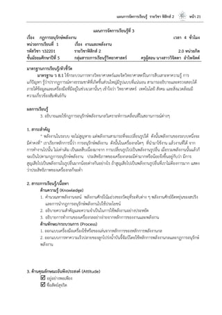 แผนการจัดการเรียนรู้ รายวิชา ฟิสิกส์ 2 หน้า 21
แผนการจัดการเรียนรู้ที่ 3
เรื่อง กฏการอนุรักษ์พลังงาน เวลา 4 ชั่วโมง
หน่วยการเรียนที่ 1 เรื่อง งานและพลังงาน
รหัสวิชา ว32201 รายวิชาฟิสิกส์ 2 2.0 หน่วยกิต
ชั้นมัธยมศึกษาปีที่ 5 กลุ่มสาระการเรียนรู้วิทยาศาสตร์ ครูผู้สอน นางสาววิจิตตา อาไพจิตต์
มาตรฐานการเรียนรู้/ตัวชี้วัด
มาตรฐาน ว 8.1 ใช้กระบวนการทางวิทยาศาสตร์และจิตวิทยาศาสตร์ในการสืบเสาะหาความรู้ การ
แก้ปัญหา รู้ว่าปรากฏการณ์ทางธรรมชาติที่เกิดขึ้นส่วนใหญ่มีรูปแบบที่แน่นอน สามารถอธิบายและตรวจสอบได้
ภายใต้ข้อมูลและเครื่องมือที่มีอยู่ในช่วงเวลานั้นๆ เข้าใจว่า วิทยาศาสตร์ เทคโนโลยี สังคม และสิ่งแวดล้อมมี
ความเกี่ยวข้องสัมพันธ์กัน
ผลการเรียนรู้
3. อธิบายและใช้กฎการอนุรักษ์พลังงานกลวิเคราะห์การเคลื่อนที่ในสถานการณ์ต่างๆ
1. สาระสาคัญ
“ พลังงานในระบบ จะไม่สูญหาย แต่พลังงานสามารถที่จะเปลี่ยนรูปได้ ดังนั้นพลังงานของระบบหนึ่งจะ
มีค่าคงที่” เราเรียกหลักการนี้ว่า การอนุรักษ์พลังงาน ดังนั้นในเครื่องกลใดๆ ที่นามาใช้งาน แล้วงานที่ได้ จาก
การทางานไปนั้น ไม่เท่าเดิม เป็นผลสืบเนื่องมาจาก การเปลี่ยนรูปไปเป็นพลังงานรูปอื่น เมื่อรวมพลังงานนั้นแล้วก็
จะเป็นไปตามกฎการอนุรักษ์พลังงาน ประสิทธิภาพของเครื่องกลจะมีค่ามากหรือน้อยจึงขึ้นอยู่กับว่า มีการ
สูญเสียไปเป็นพลังงานในรูปอื่นมากน้อยต่างกันอย่างไร ถ้าสูญเสียไปเป็นพลังงานรูปอื่นที่เราไม่ต้องการมาก แสดง
ว่าประสิทธิภาพของเครื่องกลก็จะต่า
2. สาระการเรียนรู้/เนื้อหา
ด้านความรู้ (Knowledge)
1. คานวณหาพลังงานจลน์ พลังงานศักย์โน้มถ่วงของวัตถุที่ระดับต่าง ๆ พลังงานศักย์ยืดหยุ่นของสปริง
และการนากฎการอนุรักษ์พลังงานไปใช้ประโยชน์
2. อธิบายความสาคัญและความจาเป็นในการใช้พลังงานอย่างประหยัด
3. อธิบายการทางานของเครื่องกลอย่างง่ายจากหลักการของงานและพลังงาน
ด้านทักษะ/กระบวนการ (Process)
1. ออกแบบเครื่องมือเครื่องใช้หรือของเล่นจากหลักการของหลักการพลังงานกล
2. ออกแบบการหาความเร็วปลายของลูกโปร่งน้าบันจี้จัมป์โดยใช้หลักการพลังงานกลและกฏการอนุรักษ์
พลังงาน
3. ด้านคุณลักษณะอันพึงประสงค์ (Attitude)
 อยู่อย่างพอเพียง
 ซื่อสัตย์สุจริต
 