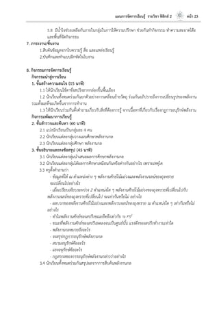 แผนการจัดการเรียนรู้ รายวิชา ฟิสิกส์ 2 หน้า 23
5.8 มีน้าใจช่วยเหลือกันภายในกลุ่มในการให้ความปรึกษา ช่วยกันทากิจกรรม ทาความสะอาดโต๊ะ
และพื้นที่จัดกิจกรรม
7. ภาระงาน/ชิ้นงาน
1.สืบค้นข้อมูลจากใบความรู้ สื่อ และแหล่งเรียนรู้
2.บันทึกและทาแบบฝึกหัดในใบงาน
8. กิจกรรมการจัดการเรียนรู้
กิจกรรมนาสู่การเรียน
1. ขั้นสร้างความสนใจ (15 นาที)
1.1 ให้นักเรียนใช้ตาชั่งสปริงลากกล่องขึ้นพื้นเอียง
1.2 นักเรียนทั้งหมดร่วมกันยกตัวอย่างการเคลื่อนย้ายวัตถุ ร่วมกันอภิปรายถึงการเปลี่ยนรูปของพลังงาน
รวมทั้งผลที่จะเกิดขึ้นจากการทางาน
1.3 ให้นักเรียนร่วมกันตั้งคาถามเกี่ยวกับสิ่งที่ต้องการรู้ จากเนื้อหาที่เกี่ยวกับเรื่องกฎการอนุรักษ์พลังงาน
กิจกรรมพัฒนาการเรียนรู้
2. ขั้นสารวจและค้นหา (60 นาที)
2.1 แบ่งนักเรียนเป็นกลุ่มละ 4 คน
2.2 นักเรียนแต่ละกลุ่มวางแผนศึกษาพลังงานกล
2.3 นักเรียนแต่ละกลุ่มศึกษา พลังงานกล
3. ขั้นอธิบายและลงข้อสรุป (45 นาที)
3.1 นักเรียนแต่ละกลุ่มนาเสนอผลการศึกษาพลังงานกล
3.2 นักเรียนแต่ละกลุ่มได้ผลการศึกษาเหมือนกันหรือต่างกันอย่างไร เพราะเหตุใด
3.3 ครูตั้งคาถามว่า
- ข้อมูลที่ได้ ณ ตาแหน่งต่าง ๆ พลังงานศักย์โน้มถ่วงและพลังงานจลน์ของถุงทราย
จะเปลี่ยนไปอย่างไร
- เมื่อเปรียบเทียบระหว่าง 2 ตาแหน่งใด ๆ พลังงานศักย์โน้มถ่วงของถุงทรายที่เปลี่ยนไปกับ
พลังงานจลน์ของถุงทรายที่เปลี่ยนไป จะเท่ากันหรือไม่ อย่างไร
- ผลบวกของพลังงานศักย์โน้มถ่วงและพลังงานจลน์ของถุงทราย ณ ตาแหน่งใด ๆ เท่ากันหรือไม่
อย่างไร
- ทาไมพลังงานศักย์ของสปริงขณะยืดจึงเท่ากับ ½ FS2
- ขณะที่พลังงานศักย์ของสปริงลดลงจนเป็นศูนย์นั้น แรงดึงของสปริงทางานเท่าใด
- พลังงานกลหมายถึงอะไร
- จงสรุปกฎการอนุรักษ์พลังงานกล
- สนามอนุรักษ์คืออะไร
- แรงอนุรักษ์คืออะไร
- กฎสากลของการอนุรักษ์พลังงานกล่าวว่าอย่างไร
3.4 นักเรียนทั้งหมดร่วมกันสรุปผลจากการสืบค้นพลังงานกล
 