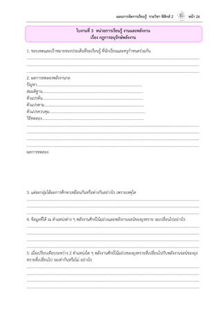 แผนการจัดการเรียนรู้ รายวิชา ฟิสิกส์ 2 หน้า 26
ใบงานที่ 3 หน่วยการเรียนรู้ งานและพลังงาน
เรื่อง กฎการอนุรักษ์พลังงาน
1. ขอบเขตและเป้าหมายของประเด็นที่จะเรียนรู้ ที่นักเรียนและครูกาหนดร่วมกัน
………………………………………………………………………………………………………..………………………………………………………
………………………………………………………………………………………………………..………………………………………………………
………………………………………………………………………………………………………..………………………………………………………
2. ผลการทดลองพลังงานกล
ปัญหา………………………………………………………………………………………………...
สมมติฐาน…………………………………………………………………………………………….
ตัวแปรต้น…………………………………………………………………………………………….
ตัวแปรตาม…………………………………………………………………………………………...
ตัวแปรควบคุม………………………………………………………………………………………..
วิธีทดลอง……………………………………………………………………………………………..
………………………………………………………………………………………………………..………………………………………………………
………………………………………………………………………………………………………..………………………………………………………
………………………………………………………………………………………………………..………………………………………………………
………………………………………………………………………………………………………..………………………………………………………
ผลการทดลอง
3. แต่ละกลุ่มได้ผลการศึกษาเหมือนกันหรือต่างกันอย่างไร เพราะเหตุใด
………………………………………………………………………………………………………..………………………………………………………
………………………………………………………………………………………………………..………………………………………………………
………………………………………………………………………………………………………..………………………………………………………
4. ข้อมูลที่ได้ ณ ตาแหน่งต่าง ๆ พลังงานศักย์โน้มถ่วงและพลังงานจลน์ของถุงทราย จะเปลี่ยนไปอย่างไร
………………………………………………………………………………………………………..………………………………………………………
………………………………………………………………………………………………………..………………………………………………………
………………………………………………………………………………………………………..………………………………………………………
………………………………………………………………………………………………………..………………………………………………………
5. เมื่อเปรียบเทียบระหว่าง 2 ตาแหน่งใด ๆ พลังงานศักย์โน้มถ่วงของถุงทรายที่เปลี่ยนไปกับพลังงานจลน์ของถุง
ทรายที่เปลี่ยนไป จะเท่ากันหรือไม่ อย่างไร
………………………………………………………………………………………………………..………………………………………………………
………………………………………………………………………………………………………..………………………………………………………
………………………………………………………………………………………………………..………………………………………………………
………………………………………………………………………………………………………..………………………………………………………
 
