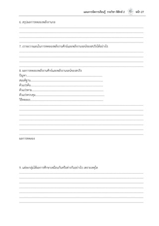 แผนการจัดการเรียนรู้ รายวิชา ฟิสิกส์ 2 หน้า 27
6. สรุปผลการทดลองพลังงานกล
………………………………………………………………………………………………………..………………………………………………………
………………………………………………………………………………………………………..………………………………………………………
………………………………………………………………………………………………………..………………………………………………………
………………………………………………………………………………………………………..………………………………………………………
7. เราจะวางแผนในการทดลองพลังงานศักย์และพลังงานจลน์ของสปริงได้อย่างไร
………………………………………………………………………………………………………..………………………………………………………
………………………………………………………………………………………………………..………………………………………………………
………………………………………………………………………………………………………..………………………………………………………
………………………………………………………………………………………………………..………………………………………………………
8. ผลการทดลองพลังงานศักย์และพลังงานจลน์ของสปริง
ปัญหา………………………………………………………………………………………………...
สมมติฐาน…………………………………………………………………………………………….
ตัวแปรต้น…………………………………………………………………………………………….
ตัวแปรตาม…………………………………………………………………………………………...
ตัวแปรควบคุม………………………………………………………………………………………..
วิธีทดลอง……………………………………………………………………………………………..
………………………………………………………………………………………………………..………………………………………………………
………………………………………………………………………………………………………..………………………………………………………
………………………………………………………………………………………………………..………………………………………………………
………………………………………………………………………………………………………..………………………………………………………
………………………………………………………………………………………………………..………………………………………………………
………………………………………………………………………………………………………..………………………………………………………
………………………………………………………………………………………………………..………………………………………………………
ผลการทดลอง
9. แต่ละกลุ่มได้ผลการศึกษาเหมือนกันหรือต่างกันอย่างไร เพราะเหตุใด
………………………………………………………………………………………………………..………………………………………………………
………………………………………………………………………………………………………..………………………………………………………
………………………………………………………………………………………………………..………………………………………………………
………………………………………………………………………………………………………..………………………………………………………
………………………………………………………………………………………………………..………………………………………………………
………………………………………………………………………………………………………..………………………………………………………
………………………………………………………………………………………………………..………………………………………………………
 