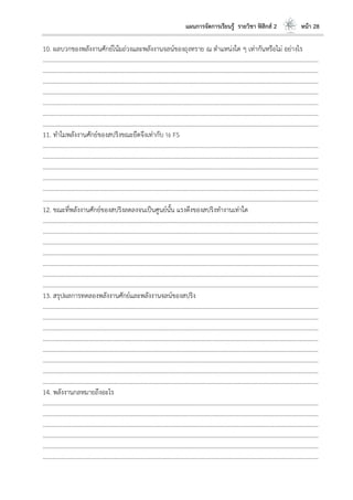 แผนการจัดการเรียนรู้ รายวิชา ฟิสิกส์ 2 หน้า 28
10. ผลบวกของพลังงานศักย์โน้มถ่วงและพลังงานจลน์ของถุงทราย ณ ตาแหน่งใด ๆ เท่ากันหรือไม่ อย่างไร
………………………………………………………………………………………………………..………………………………………………………
………………………………………………………………………………………………………..………………………………………………………
………………………………………………………………………………………………………..………………………………………………………
………………………………………………………………………………………………………..………………………………………………………
………………………………………………………………………………………………………..………………………………………………………
………………………………………………………………………………………………………..………………………………………………………
………………………………………………………………………………………………………..………………………………………………………
11. ทาไมพลังงานศักย์ของสปริงขณะยืดจึงเท่ากับ ½ FS
………………………………………………………………………………………………………..………………………………………………………
………………………………………………………………………………………………………..………………………………………………………
………………………………………………………………………………………………………..………………………………………………………
………………………………………………………………………………………………………..………………………………………………………
………………………………………………………………………………………………………..………………………………………………………
………………………………………………………………………………………………………..………………………………………………………
12. ขณะที่พลังงานศักย์ของสปริงลดลงจนเป็นศูนย์นั้น แรงดึงของสปริงทางานเท่าใด
………………………………………………………………………………………………………..………………………………………………………
………………………………………………………………………………………………………..………………………………………………………
………………………………………………………………………………………………………..………………………………………………………
………………………………………………………………………………………………………..………………………………………………………
………………………………………………………………………………………………………..………………………………………………………
………………………………………………………………………………………………………..………………………………………………………
………………………………………………………………………………………………………..………………………………………………………
13. สรุปผลการทดลองพลังงานศักย์และพลังงานจลน์ของสปริง
………………………………………………………………………………………………………..………………………………………………………
………………………………………………………………………………………………………..………………………………………………………
………………………………………………………………………………………………………..………………………………………………………
………………………………………………………………………………………………………..………………………………………………………
………………………………………………………………………………………………………..………………………………………………………
………………………………………………………………………………………………………..………………………………………………………
………………………………………………………………………………………………………..………………………………………………………
………………………………………………………………………………………………………..………………………………………………………
14. พลังงานกลหมายถึงอะไร
………………………………………………………………………………………………………..………………………………………………………
………………………………………………………………………………………………………..………………………………………………………
………………………………………………………………………………………………………..………………………………………………………
………………………………………………………………………………………………………..………………………………………………………
………………………………………………………………………………………………………..………………………………………………………
………………………………………………………………………………………………………..………………………………………………………
 