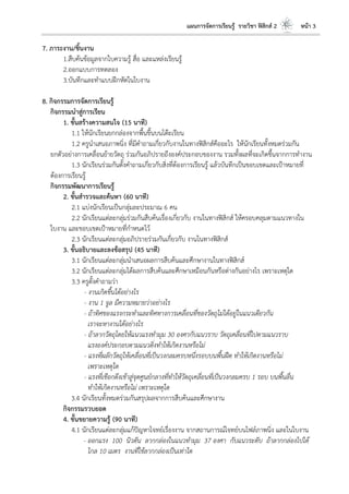 แผนการจัดการเรียนรู้ รายวิชา ฟิสิกส์ 2 หน้า 3
7. ภาระงาน/ชิ้นงาน
1.สืบค้นข้อมูลจากใบความรู้ สื่อ และแหล่งเรียนรู้
2.ออกแบบการทดลอง
3.บันทึกและทาแบบฝึกหัดในใบงาน
8. กิจกรรมการจัดการเรียนรู้
กิจกรรมนาสู่การเรียน
1. ขั้นสร้างความสนใจ (15 นาที)
1.1 ให้นักเรียนยกกล่องจากพื้นขึ้นบนโต๊ะเรียน
1.2 ครูนาเสนอภาพนิ่ง ที่มีคาถามเกี่ยวกับงานในทางฟิสิกส์คืออะไร ให้นักเรียนทั้งหมดร่วมกัน
ยกตัวอย่างการเคลื่อนย้ายวัตถุ ร่วมกันอภิปรายถึงองค์ประกอบของงาน รวมทั้งผลที่จะเกิดขึ้นจากการทางาน
1.3 นักเรียนร่วมกันตั้งคาถามเกี่ยวกับสิ่งที่ต้องการเรียนรู้ แล้วบันทึกเป็นขอบเขตและเป้าหมายที่
ต้องการเรียนรู้
กิจกรรมพัฒนาการเรียนรู้
2. ขั้นสารวจและค้นหา (60 นาที)
2.1 แบ่งนักเรียนเป็นกลุ่มละประมาณ 6 คน
2.2 นักเรียนแต่ละกลุ่มร่วมกันสืบค้นเรื่องเกี่ยวกับ งานในทางฟิสิกส์ ให้ครอบคลุมตามแนวทางใน
ใบงาน และขอบเขตเป้าหมายที่กาหนดไว้
2.3 นักเรียนแต่ละกลุ่มอภิปรายร่วมกันเกี่ยวกับ งานในทางฟิสิกส์
3. ขั้นอธิบายและลงข้อสรุป (45 นาที)
3.1 นักเรียนแต่ละกลุ่มนาเสนอผลการสืบค้นและศึกษางานในทางฟิสิกส์
3.2 นักเรียนแต่ละกลุ่มได้ผลการสืบค้นและศึกษาเหมือนกันหรือต่างกันอย่างไร เพราะเหตุใด
3.3 ครูตั้งคาถามว่า
- งานเกิดขึ้นได้อย่างไร
- งาน 1 จูล มีความหมายว่าอย่างไร
- ถ้าทิศของแรงกระทาและทิศทางการเคลื่อนที่ของวัตถุไม่ได้อยู่ในแนวเดียวกัน
เราจะหางานได้อย่างไร
- ถ้าลากวัตถุโดยให้แนวแรงทามุม 30 องศากับแนวราบ วัตถุเคลื่อนที่ไปตามแนวราบ
แรงองค์ประกอบตามแนวดิ่งทาให้เกิดงานหรือไม่
- แรงที่ผลักวัตถุให้เคลื่อนที่เป็นวงกลมครบหนึ่งรอบบนพื้นฝืด ทาให้เกิดงานหรือไม่
เพราะเหตุใด
- แรงที่เชือกดึงเข้าสู่จุดศูนย์กลางที่ทาให้วัตถุเคลื่อนที่เป็นวงกลมครบ 1 รอบ บนพื้นลื่น
ทาให้เกิดงานหรือไม่ เพราะเหตุใด
3.4 นักเรียนทั้งหมดร่วมกันสรุปผลจากการสืบค้นและศึกษางาน
กิจกรรมรวบยอด
4. ขั้นขยายความรู้ (90 นาที)
4.1 นักเรียนแต่ละกลุ่มแก้ปัญหาโจทย์เรื่องงาน จากสถานการณ์โจทย์บนไฟล์ภาพนิ่ง และในใบงาน
- ออกแรง 100 นิวตัน ลากกล่องในแนวทามุม 37 องศา กับแนวระดับ ถ้าลากกล่องไปได้
ไกล 10 เมตร งานที่ใช้ลากกล่องเป็นเท่าใด
 