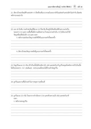 แผนการจัดการเรียนรู้ รายวิชา ฟิสิกส์ 2 หน้า 30
21. อัตราเร็วของวัตถุที่ตาแหน่งต่าง ๆ ที่เคลื่อนที่แบบวงกลมในระนาบดิ่งในแต่ละตาแหน่งมีค่าไม่เท่ากัน มีผลต่อ
พลังงานกลอย่างไร
………………………………………………………………………………………………………..………………………………………………………
………………………………………………………………………………………………………..………………………………………………………
………………………………………………………………………………………………………..………………………………………………………
………………………………………………………………………………………………………..………………………………………………………
22. แรง 30 นิวตัน กระทาต่อวัตถุที่มีมวล 2.0 กิโลกรัม ซึ่งอยู่นิ่งให้เคลื่อนที่ด้วยความเร่งเป็น
ระยะทาง 3.0 เมตร บนพื้นที่ไม่มีความเสียดทาน ถ้าลดแรงกระทาเป็น 15 นิวตันกระทาให้
วัตถุเคลื่อนที่ต่อไปอีก 2.0 เมตร จงหา
ก. พลังงานจลน์ของวัตถุภายหลังที่ได้รับแรงกระทาทั้งสองครั้ง
………………………………………………………………………………………………………..………………………………………………………
………………………………………………………………………………………………………..………………………………………………………
………………………………………………………………………………………………………..………………………………………………………
………………………………………………………………………………………………………..………………………………………………………
ข. อัตราเร็วของวัตถุภายหลังที่ถูกแรงกระทาทั้งสองครั้ง
………………………………………………………………………………………………………..………………………………………………………
………………………………………………………………………………………………………..………………………………………………………
………………………………………………………………………………………………………..………………………………………………………
………………………………………………………………………………………………………..………………………………………………………
23. ยิงลูกปืนมวล 2.0 กรัม เข้าไปในเนื้อไม้ด้วยอัตราเร็ว 300 เมตรต่อวินาที ลูกปืนหยุดนิ่งหลังจากเข้าไปในเนื้อ
ไม้เป็นระยะทาง 5.0 เซนติเมตร จงหาแรงเฉลี่ยของไม้ที่กระทาต่อลูกปืน
………………………………………………………………………………………………………..………………………………………………………
………………………………………………………………………………………………………..………………………………………………………
………………………………………………………………………………………………………..………………………………………………………
………………………………………………………………………………………………………..………………………………………………………
24. ลูกปืนและงานที่ไม้กระทาในการหยุดการเคลื่อนที่
………………………………………………………………………………………………………..………………………………………………………
………………………………………………………………………………………………………..………………………………………………………
………………………………………………………………………………………………………..………………………………………………………
………………………………………………………………………………………………………..………………………………………………………
25. ลูกปืนมวล 2.0 กรัม วิ่งออกจากลากล้องยาว 0.8 เมตรด้วยความเร็ว 400 เมตรต่อวินาที
จงหา
ก. พลังงานของลูกปืน
………………………………………………………………………………………………………..………………………………………………………
………………………………………………………………………………………………………..………………………………………………………
………………………………………………………………………………………………………..………………………………………………………
………………………………………………………………………………………………………..………………………………………………………
………………………………………………………………………………………………………..………………………………………………………
 