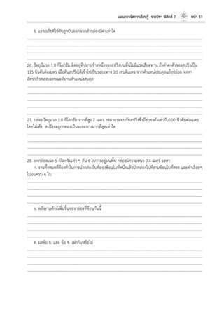 แผนการจัดการเรียนรู้ รายวิชา ฟิสิกส์ 2 หน้า 31
ข. แรงเฉลี่ยที่ใช้ดันลูกปืนออกจากลากล้องมีค่าเท่าใด
………………………………………………………………………………………………………..………………………………………………………
………………………………………………………………………………………………………..………………………………………………………
………………………………………………………………………………………………………..………………………………………………………
………………………………………………………………………………………………………..………………………………………………………
26. วัตถุมีมวล 1.0 กิโลกรัม ติดอยู่ที่ปลายข้างหนึ่งของสปริงบนพื้นไม่มีแรงเสียดทาน ถ้าค่าคงตัวของสปริงเป็น
115 นิวตันต่อเมตร เมื่อดันสปริงให้เข้าไปเป็นระยะทาง 20 เซนติเมตร จากตาแหน่งสมดุลแล้วปล่อย จงหา
อัตราเร็วของมวลขณะที่ผ่านตาแหน่งสมดุล
………………………………………………………………………………………………………..………………………………………………………
………………………………………………………………………………………………………..………………………………………………………
………………………………………………………………………………………………………..………………………………………………………
………………………………………………………………………………………………………..………………………………………………………
………………………………………………………………………………………………………..………………………………………………………
27. ปล่อยวัตถุมวล 3.0 กิโลกรัม จากที่สูง 2 เมตร ลงมากระทบกับสปริงซึ่งมีค่าคงตัวเท่ากับ100 นิวตันต่อเมตร
โดยไม่เด้ง สปริงจะถูกกดลงเป็นระยะทางมากที่สุดเท่าใด
………………………………………………………………………………………………………..………………………………………………………
………………………………………………………………………………………………………..………………………………………………………
………………………………………………………………………………………………………..………………………………………………………
………………………………………………………………………………………………………..………………………………………………………
28. ยกกล่องมวล 5 กิโลกรัมเท่า ๆ กัน 6 ใบวางอยู่บนพื้น กล่องมีความหนา 0.4 เมตร จงหา
ก. งานทั้งหมดที่ต้องทาในการนากล่องใบที่สองซ้อนใบที่หนึ่งแล้วนากล่องใบที่สามซ้อนใบที่สอง และทาเรื่อยๆ
ไปจนครบ 6 ใบ
………………………………………………………………………………………………………..………………………………………………………
………………………………………………………………………………………………………..………………………………………………………
………………………………………………………………………………………………………..………………………………………………………
………………………………………………………………………………………………………..………………………………………………………
ข. พลังงานศักย์เพิ่มขึ้นของกล่องที่ซ้อนกันนี้
………………………………………………………………………………………………………..………………………………………………………
………………………………………………………………………………………………………..………………………………………………………
………………………………………………………………………………………………………..………………………………………………………
………………………………………………………………………………………………………..………………………………………………………
ค. ผลข้อ ก. และ ข้อ ข. เท่ากันหรือไม่
………………………………………………………………………………………………………..………………………………………………………
………………………………………………………………………………………………………..………………………………………………………
………………………………………………………………………………………………………..………………………………………………………
………………………………………………………………………………………………………..………………………………………………………
 