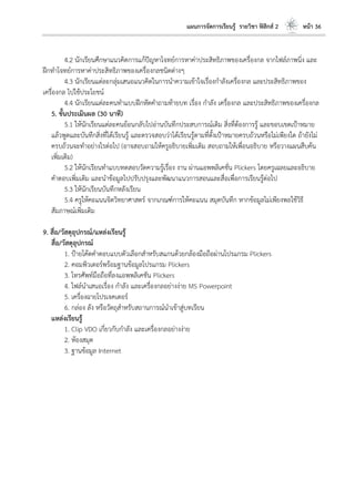 แผนการจัดการเรียนรู้ รายวิชา ฟิสิกส์ 2 หน้า 36
4.2 นักเรียนศึกษาแนวคิดการแก้ปัญหาโจทย์การหาค่าประสิทธิภาพของเครื่องกล จากไฟล์ภาพนิ่ง และ
ฝึกทาโจทย์การหาค่าประสิทธิภาพของเครื่องกลชนิดต่างๆ
4.3 นักเรียนแต่ละกลุ่มเสนอแนวคิดในการนาความเข้าใจเรื่องกาลังเครื่องกล และประสิทธิภาพของ
เครื่องกล ไปใช้ประโยชน์
4.4 นักเรียนแต่ละคนทาแบบฝึกหัดคาถามท้ายบท เรื่อง กาลัง เครื่องกล และประสิทธิภาพของเครื่องกล
5. ขั้นประเมินผล (30 นาที)
5.1 ให้นักเรียนแต่ละคนย้อนกลับไปอ่านบันทึกประสบการณ์เดิม สิ่งที่ต้องการรู้ และขอบเขตเป้าหมาย
แล้วพูดและบันทึกสิ่งที่ได้เรียนรู้ และตรวจสอบว่าได้เรียนรู้ตามที่ตั้งเป้าหมายครบถ้วนหรือไม่เพียงใด ถ้ายังไม่
ครบถ้วนจะทาอย่างไรต่อไป (อาจสอบถามให้ครูอธิบายเพิ่มเติม สอบถามให้เพื่อนอธิบาย หรือวางแผนสืบค้น
เพิ่มเติม)
5.2 ให้นักเรียนทาแบบทดสอบวัดความรู้เรื่อง งาน ผ่านแอพพลิเคชั่น Plickers โดยครูเฉลยและอธิบาย
คาตอบเพิ่มเติม และนาข้อมูลไปปรับปรุงและพัฒนาแนวการสอนและสื่อเพื่อการเรียนรู้ต่อไป
5.3 ให้นักเรียนบันทึกหลังเรียน
5.4 ครูให้คะแนนจิตวิทยาศาสตร์ จากเกณฑ์การให้คะแนน สมุดบันทึก หากข้อมูลไม่เพียงพอใช้วิธี
สัมภาษณ์เพิ่มเติม
9. สื่อ/วัสดุอุปกรณ์/แหล่งเรียนรู้
สื่อ/วัสดุอุปกรณ์
1. ป้ายโค้ดคาตอบแบบตัวเลือกสาหรับสแกนด้วยกล้องมือถือผ่านโปรแกรม Plickers
2. คอมพิวเตอร์พร้อมฐานข้อมูลโปรแกรม Plickers
3. โทรศัพท์มือถือที่ลงแอพพลิเคชัน Plickers
4. ไฟล์นาเสนอเรื่อง กาลัง และเครื่องกลอย่างง่าย MS Powerpoint
5. เครื่องฉายโปรเจคเตอร์
6. กล่อง ลัง หรือวัตถุสาหรับสถานการณ์นาเข้าสู่บทเรียน
แหล่งเรียนรู้
1. Clip VDO เกี่ยวกับกาลัง และเครื่องกลอย่างง่าย
2. ห้องสมุด
3. ฐานข้อมูล Internet
 