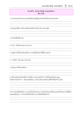 แผนการจัดการเรียนรู้ รายวิชา ฟิสิกส์ 2 หน้า 38
ใบงานที่ 4 หน่วยการเรียนรู้ งานและพลังงาน
เรื่อง กาลัง
1. ขอบเขตและเป้าหมายของประเด็นที่จะเรียนรู้ที่ครูและนักเรียนทั้งหมดกาหนดร่วมกัน
………………………………………………………………………………………………………..………………………………………………………
………………………………………………………………………………………………………..………………………………………………………
………………………………………………………………………………………………………..………………………………………………………
2. แต่ละกลุ่มได้ผลการศึกษาเหมือนกันหรือต่างกันอย่างไร เพราะเหตุใด
………………………………………………………………………………………………………..………………………………………………………
………………………………………………………………………………………………………..………………………………………………………
………………………………………………………………………………………………………..………………………………………………………
3. กาลังเกิดขึ้นได้อย่างไร
………………………………………………………………………………………………………..………………………………………………………
………………………………………………………………………………………………………..………………………………………………………
4. กาลัง 1 วัตต์ มีความหมายว่าอย่างไร
………………………………………………………………………………………………………..………………………………………………………
………………………………………………………………………………………………………..………………………………………………………
5. เหตุใดการวิ่งขึ้นบันไดจึงเหนื่อยกว่าการเดินขึ้นบันได ทั้งที่ได้งานเท่ากัน
………………………………………………………………………………………………………..………………………………………………………
………………………………………………………………………………………………………..………………………………………………………
6. 1 กาลังม้า มีความหมายว่าอย่างไร
………………………………………………………………………………………………………..………………………………………………………
………………………………………………………………………………………………………..………………………………………………………
7. สรุปผลการสืบค้นและศึกษา
………………………………………………………………………………………………………..………………………………………………………
………………………………………………………………………………………………………..………………………………………………………
………………………………………………………………………………………………………..………………………………………………………
8. เครื่องยนต์ของเรือลาหนึ่งทางานในอัตรา 3000 จูลต่อวินาที ทาให้เรือแล่นไปในแนวตรง
ด้วยอัตราเร็วคงตัว 9.0 กิโลเมตรต่อชั่วโมง จงหาแรงขับของเครื่องยนต์ที่ทาให้เรือลานี้ แล่นไป
………………………………………………………………………………………………………..………………………………………………………
………………………………………………………………………………………………………..………………………………………………………
………………………………………………………………………………………………………..………………………………………………………
………………………………………………………………………………………………………..………………………………………………………
9. ในการสาวโซ่เส้นหนึ่งยาว 6 เมตร มีน้าหนักเมตรละ 10 นิวตัน โซ่แขวนไว้กับขอบดาดฟ้า ใช้เวลาสาวโซ่ขึ้นไป
จนหมดเส้นในเวลา 10 วินาที ต้องใช้กาลังในการสาวโซ้เส้นนี้เฉลี่ยเท่าไร
………………………………………………………………………………………………………..………………………………………………………
………………………………………………………………………………………………………..………………………………………………………
………………………………………………………………………………………………………..………………………………………………………
 