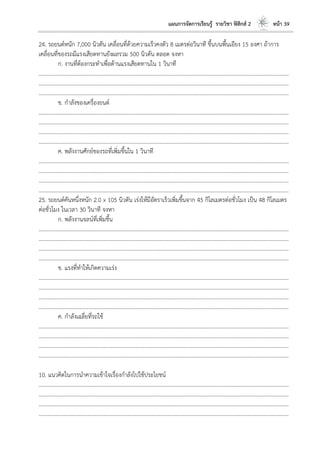 แผนการจัดการเรียนรู้ รายวิชา ฟิสิกส์ 2 หน้า 39
24. รถยนต์หนัก 7,000 นิวตัน เคลื่อนที่ด้วยความเร็วคงตัว 8 เมตรต่อวินาที ขึ้นบนพื้นเอียง 15 องศา ถ้าการ
เคลื่อนที่ของรถมีแรงเสียดทานยังผลรวม 500 นิวตัน ตลอด จงหา
ก. งานที่ต้องกระทาเพื่อต้านแรงเสียดทานใน 1 วินาที
………………………………………………………………………………………………………..………………………………………………………
………………………………………………………………………………………………………..………………………………………………………
………………………………………………………………………………………………………..………………………………………………………
ข. กาลังของเครื่องยนต์
………………………………………………………………………………………………………..………………………………………………………
………………………………………………………………………………………………………..………………………………………………………
………………………………………………………………………………………………………..………………………………………………………
………………………………………………………………………………………………………..………………………………………………………
ค. พลังงานศักย์ของรถที่เพิ่มขึ้นใน 1 วินาที
………………………………………………………………………………………………………..………………………………………………………
………………………………………………………………………………………………………..………………………………………………………
………………………………………………………………………………………………………..………………………………………………………
………………………………………………………………………………………………………..………………………………………………………
25. รถยนต์คันหนึ่งหนัก 2.0 x 105 นิวตัน เร่งให้มีอัตราเร็วเพิ่มขึ้นจาก 45 กิโลเมตรต่อชั่วโมง เป็น 48 กิโลเมตร
ต่อชั่วโมง ในเวลา 30 วินาที จงหา
ก. พลังงานจลน์ที่เพิ่มขึ้น
………………………………………………………………………………………………………..………………………………………………………
………………………………………………………………………………………………………..………………………………………………………
………………………………………………………………………………………………………..………………………………………………………
………………………………………………………………………………………………………..………………………………………………………
ข. แรงที่ทาให้เกิดความเร่ง
………………………………………………………………………………………………………..………………………………………………………
………………………………………………………………………………………………………..………………………………………………………
………………………………………………………………………………………………………..………………………………………………………
………………………………………………………………………………………………………..………………………………………………………
ค. กาลังเฉลี่ยที่รถใช้
………………………………………………………………………………………………………..………………………………………………………
………………………………………………………………………………………………………..………………………………………………………
………………………………………………………………………………………………………..………………………………………………………
………………………………………………………………………………………………………..………………………………………………………
10. แนวคิดในการนาความเข้าใจเรื่องกาลังไปใช้ประโยชน์
………………………………………………………………………………………………………..………………………………………………………
………………………………………………………………………………………………………..………………………………………………………
………………………………………………………………………………………………………..………………………………………………………
………………………………………………………………………………………………………..………………………………………………………
 