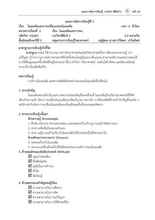 แผนการจัดการเรียนรู้ รายวิชา ฟิสิกส์ 2 หน้า 40
แผนการจัดการเรียนรู้ที่ 5
เรื่อง โมเมนตัมและการเปลี่ยนแปลงโมเมนตัม เวลา 6 ชั่วโมง
หน่วยการเรียนที่ 2 เรื่อง โมเมนตัมและการชน
รหัสวิชา ว32201 รายวิชาฟิสิกส์ 2 2.0 หน่วยกิต
ชั้นมัธยมศึกษาปีที่ 5 กลุ่มสาระการเรียนรู้วิทยาศาสตร์ ครูผู้สอน นางสาววิจิตตา อาไพจิตต์
มาตรฐานการเรียนรู้/ตัวชี้วัด
มาตรฐาน ว 8.1 ใช้กระบวนการทางวิทยาศาสตร์และจิตวิทยาศาสตร์ในการสืบเสาะหาความรู้ การ
แก้ปัญหา รู้ว่าปรากฏการณ์ทางธรรมชาติที่เกิดขึ้นส่วนใหญ่มีรูปแบบที่แน่นอน สามารถอธิบายและตรวจสอบได้
ภายใต้ข้อมูลและเครื่องมือที่มีอยู่ในช่วงเวลานั้นๆ เข้าใจว่า วิทยาศาสตร์ เทคโนโลยี สังคม และสิ่งแวดล้อมมี
ความเกี่ยวข้องสัมพันธ์กัน
ผลการเรียนรู้
5.อธิบายโมเมนตัม และความสัมพันธ์ระหว่างแรงและโมเมนตัมที่เปลี่ยนไป
1. สาระสาคัญ
โมเมนตัมหมายถึงปริมาณความพยายามของวัตถุที่จะเคลื่อนที่ โมเมนตัมเป็นปริมาณเวคเตอร์ที่มีทิศ
เดียวกับความเร็ว อัตราการเปลี่ยนโมเมนตัมของวัตถุกับเวลา หมายถึง การที่แรงลัพธ์ที่กระทากับวัตถุที่ขณะใด ๆ
จะมีค่าเท่ากับอัตราการเปลี่ยนโมเมนตัมของวัตถุที่ขณะนั้นทั้งขนาดและทิศทาง
2. สาระการเรียนรู้/เนื้อหา
ด้านความรู้ (Knowledge)
1. สืบค้น อภิปราย สารวจตรวจสอบ และทดลองเกี่ยวกับกฎการอนุรักษ์พลังงานกล
2. หาความสัมพันธ์ของมวลกับแรง
3. นาความรู้ความเข้าใจเกี่ยวกับโมเมนตัมไปใช้ประโยชน์ในชีวิตประจาวัน
ด้านทักษะ/กระบวนการ (Process)
4. ทดลองเกี่ยวกับโมเมนตัม
5. ออกแบบเครื่องมือเครื่องใช้หรือของเล่นจากหลักการของโมเมนตัม
3. ด้านคุณลักษณะอันพึงประสงค์ (Attitude)
 อยู่อย่างพอเพียง
 ซื่อสัตย์สุจริต
 มุ่งมั่นในการทางาน
 มีวินัย
 ใฝ่เรียนรู้
4. ด้านสมรรถนะสาคัญของผู้เรียน
 ความสามารถในการสื่อสาร
 ความสามารถในการคิด
 ความสามารถในการแก้ปัญหา
 ความสามารถในการใช้ทักษะชีวิต
 