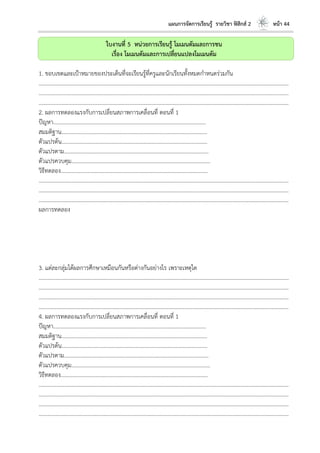 แผนการจัดการเรียนรู้ รายวิชา ฟิสิกส์ 2 หน้า 44
ใบงานที่ 5 หน่วยการเรียนรู้ โมเมนตัมและการชน
เรื่อง โมเมนตัมและการเปลี่ยนแปลงโมเมนตัม
1. ขอบเขตและเป้าหมายของประเด็นที่จะเรียนรู้ที่ครูและนักเรียนทั้งหมดกาหนดร่วมกัน
………………………………………………………………………………………………………..………………………………………………………
………………………………………………………………………………………………………..………………………………………………………
………………………………………………………………………………………………………..………………………………………………………
2. ผลการทดลองแรงกับการเปลี่ยนสภาพการเคลื่อนที่ ตอนที่ 1
ปัญหา………………………………………………………………………………………………...
สมมติฐาน…………………………………………………………………………………………….
ตัวแปรต้น…………………………………………………………………………………………….
ตัวแปรตาม…………………………………………………………………………………………...
ตัวแปรควบคุม………………………………………………………………………………………..
วิธีทดลอง……………………………………………………………………………………………..
………………………………………………………………………………………………………..………………………………………………………
………………………………………………………………………………………………………..………………………………………………………
………………………………………………………………………………………………………..………………………………………………………
ผลการทดลอง
3. แต่ละกลุ่มได้ผลการศึกษาเหมือนกันหรือต่างกันอย่างไร เพราะเหตุใด
………………………………………………………………………………………………………..………………………………………………………
………………………………………………………………………………………………………..………………………………………………………
………………………………………………………………………………………………………..………………………………………………………
………………………………………………………………………………………………………..………………………………………………………
4. ผลการทดลองแรงกับการเปลี่ยนสภาพการเคลื่อนที่ ตอนที่ 1
ปัญหา………………………………………………………………………………………………...
สมมติฐาน…………………………………………………………………………………………….
ตัวแปรต้น…………………………………………………………………………………………….
ตัวแปรตาม…………………………………………………………………………………………...
ตัวแปรควบคุม………………………………………………………………………………………..
วิธีทดลอง……………………………………………………………………………………………..
………………………………………………………………………………………………………..………………………………………………………
………………………………………………………………………………………………………..………………………………………………………
………………………………………………………………………………………………………..………………………………………………………
………………………………………………………………………………………………………..………………………………………………………
 