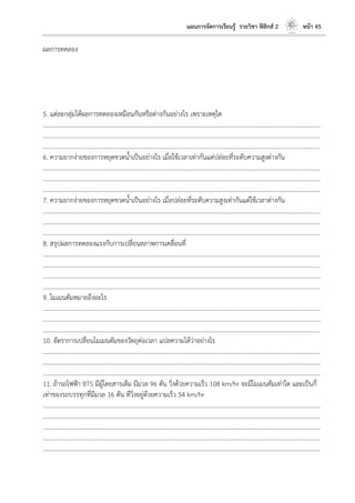 แผนการจัดการเรียนรู้ รายวิชา ฟิสิกส์ 2 หน้า 45
ผลการทดลอง
5. แต่ละกลุ่มได้ผลการทดลองเหมือนกันหรือต่างกันอย่างไร เพราะเหตุใด
………………………………………………………………………………………………………..………………………………………………………
………………………………………………………………………………………………………..………………………………………………………
………………………………………………………………………………………………………..………………………………………………………
6. ความยากง่ายของการหยุดขวดน้าเป็นอย่างไร เมื่อใช้เวลาเท่ากันแต่ปล่อยที่ระดับความสูงต่างกัน
………………………………………………………………………………………………………..………………………………………………………
………………………………………………………………………………………………………..………………………………………………………
………………………………………………………………………………………………………..………………………………………………………
7. ความยากง่ายของการหยุดขวดน้าเป็นอย่างไร เมื่อปล่อยที่ระดับความสูงเท่ากันแต่ใช้เวลาต่างกัน
………………………………………………………………………………………………………..………………………………………………………
………………………………………………………………………………………………………..………………………………………………………
………………………………………………………………………………………………………..………………………………………………………
8. สรุปผลการทดลองแรงกับการเปลี่ยนสภาพการเคลื่อนที่
………………………………………………………………………………………………………..………………………………………………………
………………………………………………………………………………………………………..………………………………………………………
………………………………………………………………………………………………………..………………………………………………………
………………………………………………………………………………………………………..………………………………………………………
9. โมเมนตัมหมายถึงอะไร
………………………………………………………………………………………………………..………………………………………………………
………………………………………………………………………………………………………..………………………………………………………
………………………………………………………………………………………………………..………………………………………………………
10. อัตราการเปลี่ยนโมเมนตัมของวัตถุต่อเวลา แปลความได้ว่าอย่างไร
………………………………………………………………………………………………………..………………………………………………………
………………………………………………………………………………………………………..………………………………………………………
………………………………………………………………………………………………………..………………………………………………………
11. ถ้ารถไฟฟ้า BTS มีผู้โดยสารเต็ม มีมวล 96 ตัน วิ่งด้วยความเร็ว 108 km/hr จะมีโมเมนตัมเท่าใด และเป็นกี่
เท่าของรถบรรทุกที่มีมวล 16 ตัน ที่วิ่งอยู่ด้วยความเร็ว 54 km/hr
………………………………………………………………………………………………………..………………………………………………………
………………………………………………………………………………………………………..………………………………………………………
………………………………………………………………………………………………………..………………………………………………………
………………………………………………………………………………………………………..………………………………………………………
………………………………………………………………………………………………………..………………………………………………………
 