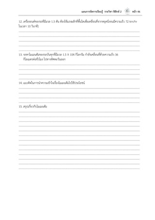 แผนการจัดการเรียนรู้ รายวิชา ฟิสิกส์ 2 หน้า 46
12. เครื่องยนต์ของรถที่มีมวล 1.5 ตัน ต้องใช้แรงผลักที่พื้นใดเพื่อเคลื่อนที่จากหยุดนิ่งจนมีความเร็ว 72 km/hr
ในเวลา 10 วินาที]
………………………………………………………………………………………………………..………………………………………………………
………………………………………………………………………………………………………..………………………………………………………
………………………………………………………………………………………………………..………………………………………………………
………………………………………………………………………………………………………..………………………………………………………
………………………………………………………………………………………………………..………………………………………………………
13. จงหาโมเมนตัมของรถบันทุกที่มีมวล 1.5 X 104 กิโลกรัม กาลังเคลื่อนที่ด้วยความเร็ว 36
กิโลเมตรต่อชั่วโมง ไปทางทิศตะวันออก
………………………………………………………………………………………………………..………………………………………………………
………………………………………………………………………………………………………..………………………………………………………
………………………………………………………………………………………………………..………………………………………………………
………………………………………………………………………………………………………..………………………………………………………
14. แนวคิดในการนาความเข้าใจเรื่องโมเมนตัมไปใช้ประโยชน์
………………………………………………………………………………………………………..………………………………………………………
………………………………………………………………………………………………………..………………………………………………………
………………………………………………………………………………………………………..………………………………………………………
………………………………………………………………………………………………………..………………………………………………………
15. สรุปเกี่ยวกับโมเมนตัม
………………………………………………………………………………………………………..………………………………………………………
………………………………………………………………………………………………………..………………………………………………………
………………………………………………………………………………………………………..………………………………………………………
………………………………………………………………………………………………………..………………………………………………………
………………………………………………………………………………………………………..………………………………………………………
………………………………………………………………………………………………………..………………………………………………………
………………………………………………………………………………………………………..………………………………………………………
………………………………………………………………………………………………………..………………………………………………………
………………………………………………………………………………………………………..………………………………………………………
………………………………………………………………………………………………………..………………………………………………………
………………………………………………………………………………………………………..………………………………………………………
………………………………………………………………………………………………………..………………………………………………………
………………………………………………………………………………………………………..………………………………………………………
 
