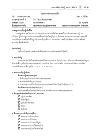 แผนการจัดการเรียนรู้ รายวิชา ฟิสิกส์ 2 หน้า 47
แผนการจัดการเรียนรู้ที่ 6
เรื่อง การดลและแรงดล เวลา 4 ชั่วโมง
หน่วยการเรียนที่ 2 เรื่อง โมเมนตัมและการชน
รหัสวิชา ว32201 รายวิชาฟิสิกส์ 2 2.0 หน่วยกิต
ชั้นมัธยมศึกษาปีที่ 5 กลุ่มสาระการเรียนรู้วิทยาศาสตร์ ครูผู้สอน นางสาววิจิตตา อาไพจิตต์
มาตรฐานการเรียนรู้/ตัวชี้วัด
มาตรฐาน ว 8.1 ใช้กระบวนการทางวิทยาศาสตร์และจิตวิทยาศาสตร์ในการสืบเสาะหาความรู้ การ
แก้ปัญหา รู้ว่าปรากฏการณ์ทางธรรมชาติที่เกิดขึ้นส่วนใหญ่มีรูปแบบที่แน่นอน สามารถอธิบายและตรวจสอบได้
ภายใต้ข้อมูลและเครื่องมือที่มีอยู่ในช่วงเวลานั้นๆ เข้าใจว่า วิทยาศาสตร์ เทคโนโลยี สังคม และสิ่งแวดล้อมมี
ความเกี่ยวข้องสัมพันธ์กัน
ผลการเรียนรู้
5.อธิบายโมเมนตัม และความสัมพันธ์ระหว่างแรงและโมเมนตัมที่เปลี่ยนไป
1. สาระสาคัญ
แรงที่กระทาต่อวัตถุในขณะที่กระทบกันในช่วงเวลาสั้น ๆ เรียกว่าแรงดล ปริมาณแรงที่กระทาต่อวัตถุใน
ช่วงเวลาสั้น ๆ หรือปริมาณของแรงดลในช่วงเวลาสั้น ๆ เรียกว่าการดล หรือ การดลหมายถึงอัตราการเปลี่ยน
โมเมนตัมในช่วงเวลาสั้น ๆ หรือ F t = P = mv – mu
2. สาระการเรียนรู้/เนื้อหา
ด้านความรู้ (Knowledge)
1. สืบค้นและอภิปรายเกี่ยวกับการดลและแรงดล
2. หาความสัมพันธ์ของแรงกับเวลา
3. นาความรู้ความเข้าใจเกี่ยวกับการดลและแรงดลไปใช้ประโยชน์ในชีวิตประจาวัน
ด้านทักษะ/กระบวนการ (Process)
4.ออกแบบเครื่องมือเครื่องใช้หรือของเล่นจากหลักการของการดลและแรงดลงาน
3. ด้านคุณลักษณะอันพึงประสงค์ (Attitude)
 อยู่อย่างพอเพียง
 ซื่อสัตย์สุจริต
 มุ่งมั่นในการทางาน
 มีวินัย
 ใฝ่เรียนรู้
4. ด้านสมรรถนะสาคัญของผู้เรียน
 ความสามารถในการสื่อสาร
 ความสามารถในการคิด
 ความสามารถในการแก้ปัญหา
 ความสามารถในการใช้ทักษะชีวิต
 ความสามารถในการใช้เทคโนโลยี
 
