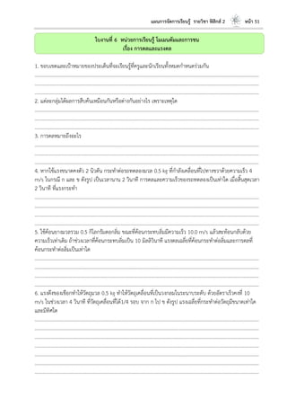 แผนการจัดการเรียนรู้ รายวิชา ฟิสิกส์ 2 หน้า 51
ใบงานที่ 6 หน่วยการเรียนรู้ โมเมนตัมและการชน
เรื่อง การดลและแรงดล
1. ขอบเขตและเป้าหมายของประเด็นที่จะเรียนรู้ที่ครูและนักเรียนทั้งหมดกาหนดร่วมกัน
………………………………………………………………………………………………………..………………………………………………………
………………………………………………………………………………………………………..………………………………………………………
………………………………………………………………………………………………………..………………………………………………………
2. แต่ละกลุ่มได้ผลการสืบค้นเหมือนกันหรือต่างกันอย่างไร เพราะเหตุใด
………………………………………………………………………………………………………..………………………………………………………
………………………………………………………………………………………………………..………………………………………………………
………………………………………………………………………………………………………..………………………………………………………
3. การดลหมายถึงอะไร
………………………………………………………………………………………………………..………………………………………………………
………………………………………………………………………………………………………..………………………………………………………
………………………………………………………………………………………………………..………………………………………………………
4. หากใช้แรงขนาดคงตัว 2 นิวตัน กระทาต่อรถทดลองมวล 0.5 kg ที่กาลังเคลื่อนที่ไปทางขวาด้วยความเร็ว 4
m/s ในกรณี ก และ ข ดังรูป เป็นเวลานาน 2 วินาที การดลและความเร็วของรถทดลองเป็นเท่าใด เมื่อสิ้นสุดเวลา
2 วินาที ที่แรงกระทา
………………………………………………………………………………………………………..………………………………………………………
………………………………………………………………………………………………………..………………………………………………………
………………………………………………………………………………………………………..………………………………………………………
………………………………………………………………………………………………………..………………………………………………………
5. ใช้ค้อนยางมวลรวม 0.5 กิโลกรัมตอกลิ่ม ขณะที่ค้อนกระทบลิ่มมีความเร็ว 10.0 m/s แล้วสะท้อนกลับด้วย
ความเร็วเท่าเดิม ถ้าช่วงเวลาที่ค้อนกระทบลิ่มเป็น 10 มิลลิวินาที แรงดลเฉลี่ยที่ค้อนกระทาต่อลิ่มและการดลที่
ค้อนกระทาต่อลิ่มเป็นเท่าใด
………………………………………………………………………………………………………..………………………………………………………
………………………………………………………………………………………………………..………………………………………………………
………………………………………………………………………………………………………..………………………………………………………
………………………………………………………………………………………………………..………………………………………………………
6. แรงดึงของเชือกทาให้วัตถุมวล 0.5 kg ทาให้วัตถุเคลื่อนที่เป็นวงกลมในระนาบระดับ ด้วยอัตราเร็วคงที่ 10
m/s ในช่วงเวลา 4 วินาที ที่วัตถุเคลื่อนที่ได้1/4 รอบ จาก ก ไป ข ดังรูป แรงเฉลี่ยที่กระทาต่อวัตถุมีขนาดเท่าใด
และมีทิศใด
………………………………………………………………………………………………………..………………………………………………………
………………………………………………………………………………………………………..………………………………………………………
………………………………………………………………………………………………………..………………………………………………………
………………………………………………………………………………………………………..………………………………………………………
………………………………………………………………………………………………………..………………………………………………………
………………………………………………………………………………………………………..………………………………………………………
………………………………………………………………………………………………………..………………………………………………………
 
