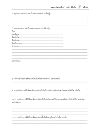 แผนการจัดการเรียนรู้ รายวิชา ฟิสิกส์ 2 หน้า 61
6. สรุปผลการทดลองการชนกันของรถทดลองแบบยืดหยุ่น
………………………………………………………………………………………………………..………………………………………………………
………………………………………………………………………………………………………..………………………………………………………
………………………………………………………………………………………………………..………………………………………………………
………………………………………………………………………………………………………..………………………………………………………
7. ผลการทดลองการชนกันของรถทดลองแบบไม่ยืดหยุ่น
ปัญหา………………………………………………………………………………………………...
สมมติฐาน…………………………………………………………………………………………….
ตัวแปรต้น…………………………………………………………………………………………….
ตัวแปรตาม…………………………………………………………………………………………...
ตัวแปรควบคุม………………………………………………………………………………………..
วิธีทดลอง……………………………………………………………………………………………..
………………………………………………………………………………………………………..………………………………………………………
………………………………………………………………………………………………………..………………………………………………………
………………………………………………………………………………………………………..………………………………………………………
………………………………………………………………………………………………………..………………………………………………………
ผลการทดลอง
8. แต่ละกลุ่มได้ผลการศึกษาเหมือนกันหรือต่างกันอย่างไร เพราะเหตุใด
………………………………………………………………………………………………………..………………………………………………………
………………………………………………………………………………………………………..………………………………………………………
………………………………………………………………………………………………………..………………………………………………………
9. การชนกันของรถที่ไม่ติดสปริงและติดดินน้ามัน โมเมนตัมรวมก่อนชนเท่ากันทุกกรณีหรือไม่ อย่างไร
………………………………………………………………………………………………………..………………………………………………………
………………………………………………..
10. การชนกันของรถที่ไม่ติดสปริงและติดดินน้ามัน พลังงานจลน์ก่อนชนและหลังชนเท่ากันหรือไม่ หากไม่เท่า
หายไปเท่าใด
………………………………………………………………………………………………………..………………………………………………………
………………………………………………………………………………………………………..………………………………………………………
………………………………………………………………………………………………………..………………………………………………………
………………………………………………………………………………………………………..………………………………………………………
11. การชนกันของรถที่ไม่ติดสปริงและติดดินน้ามัน โมเมนตัมคงตัวหรือไม่ อย่างไร
………………………………………………………………………………………………………..………………………………………………………
………………………………………………………………………………………………………..………………………………………………………
 