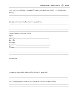 แผนการจัดการเรียนรู้ รายวิชา ฟิสิกส์ 2 หน้า 62
12. การชนกันของรถที่ไม่ติดสปริงและติดดินน้ามัน พลังงานจลน์หายไปน้อยกว่าหรือมากกว่า กรณีที่ชนแล้ว
ติดกันไป
………………………………………………………………………………………………………..………………………………………………………
………………………………………………………………………………………………………..………………………………………………………
………………………………………………………………………………………………………..………………………………………………………
13. สรุปผลการทดลองการชนกันของรถทดลองแบบไม่ยืดหยุ่น
………………………………………………………………………………………………………..………………………………………………………
………………………………………………………………………………………………………..………………………………………………………
………………………………………………………………………………………………………..………………………………………………………
………………………………………………………………………………………………………..………………………………………………………
14. ผลการทดลองการระเบิดออกจากกัน
ปัญหา………………………………………………………………………………………………...
สมมติฐาน…………………………………………………………………………………………….
ตัวแปรต้น…………………………………………………………………………………………….
ตัวแปรตาม…………………………………………………………………………………………...
ตัวแปรควบคุม………………………………………………………………………………………..
วิธีทดลอง……………………………………………………………………………………………..
………………………………………………………………………………………………………..………………………………………………………
………………………………………………………………………………………………………..………………………………………………………
………………………………………………………………………………………………………..………………………………………………………
………………………………………………………………………………………………………..………………………………………………………
ผลการทดลอง
15. แต่ละกลุ่มได้ผลการศึกษาเหมือนกันหรือต่างกันอย่างไร เพราะเหตุใด
………………………………………………………………………………………………………..………………………………………………………
………………………………………………………………………………………………………..………………………………………………………
………………………………………………………………………………………………………..………………………………………………………
16. ในกรณีที่มวลของรถเท่ากัน ความเร็วของรถทั้งสองที่แยกจากกันมีขนาดเท่ากันหรือไม่
………………………………………………………………………………………………………..………………………………………………………
………………………………………………………………………………………………………..………………………………………………………
………………………………………………………………………………………………………..………………………………………………………
 