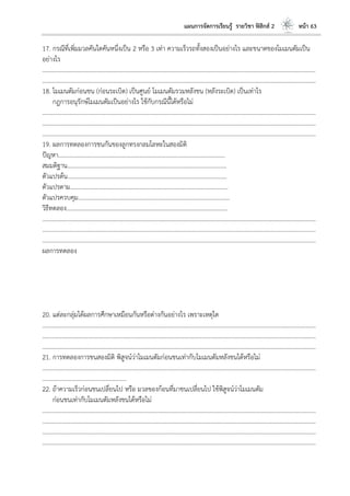 แผนการจัดการเรียนรู้ รายวิชา ฟิสิกส์ 2 หน้า 63
17. กรณีที่เพิ่มมวลคันใดคันหนึ่งเป็น 2 หรือ 3 เท่า ความเร็วรถทั้งสองเป็นอย่างไร และขนาดของโมเมนตัมเป็น
อย่างไร
………………………………………………………………………………………………………..………………………………………………………
………………………………………………………………………………………………………..………………………………………………………
18. โมเมนตัมก่อนชน (ก่อนระเบิด) เป็นศูนย์ โมเมนตัมรวมหลังชน (หลังระเบิด) เป็นเท่าไร
กฎการอนุรักษ์โมเมนตัมเป็นอย่างไร ใช้กับกรณีนี้ได้หรือไม่
………………………………………………………………………………………………………..………………………………………………………
………………………………………………………………………………………………………..………………………………………………………
………………………………………………………………………………………………………..………………………………………………………
19. ผลการทดลองการชนกันของลูกทรงกลมโลหะในสองมิติ
ปัญหา………………………………………………………………………………………………...
สมมติฐาน…………………………………………………………………………………………….
ตัวแปรต้น…………………………………………………………………………………………….
ตัวแปรตาม…………………………………………………………………………………………...
ตัวแปรควบคุม………………………………………………………………………………………..
วิธีทดลอง……………………………………………………………………………………………..
………………………………………………………………………………………………………..………………………………………………………
………………………………………………………………………………………………………..………………………………………………………
………………………………………………………………………………………………………..………………………………………………………
ผลการทดลอง
20. แต่ละกลุ่มได้ผลการศึกษาเหมือนกันหรือต่างกันอย่างไร เพราะเหตุใด
………………………………………………………………………………………………………..………………………………………………………
………………………………………………………………………………………………………..………………………………………………………
………………………………………………………………………………………………………..………………………………………………………
21. การทดลองการชนสองมิติ พิสูจน์ว่าโมเมนตัมก่อนชนเท่ากับโมเมนตัมหลังชนได้หรือไม่
………………………………………………………………………………………………………..………………………………………………………
………………………………………………..
22. ถ้าความเร็วก่อนชนเปลี่ยนไป หรือ มวลของก้อนที่มาชนเปลี่ยนไป ใช้พิสูจน์ว่าโมเมนตัม
ก่อนชนเท่ากับโมเมนตัมหลังชนได้หรือไม่
………………………………………………………………………………………………………..………………………………………………………
………………………………………………………………………………………………………..………………………………………………………
………………………………………………………………………………………………………..………………………………………………………
………………………………………………………………………………………………………..………………………………………………………
 