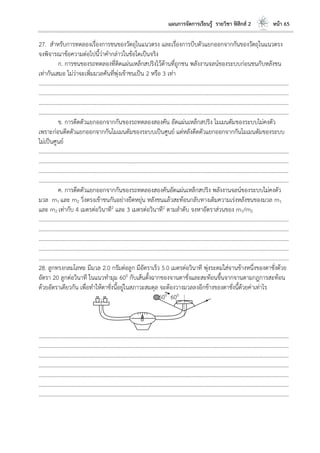 แผนการจัดการเรียนรู้ รายวิชา ฟิสิกส์ 2 หน้า 65
27. สาหรับการทดลองเรื่องการชนของวัตถุในแนวตรง และเรื่องการบีบตัวแยกออกจากกันของวัตถุในแนวตรง
จงพิจารณาข้อความต่อไปนี้ว่าคากล่าวในข้อใดเป็นจริง
ก. การชนของรถทดลองที่ติดแผ่นเหล็กสปริงไว้ด้านที่ถูกชน พลังงานจลน์ของระบบก่อนชนกับหลังชน
เท่ากันเสมอ ไม่ว่าจะเพิ่มมวลคันที่พุ่งเข้าชนเป็น 2 หรือ 3 เท่า
………………………………………………………………………………………………………..………………………………………………………
………………………………………………………………………………………………………..………………………………………………………
………………………………………………………………………………………………………..………………………………………………………
………………………………………………………………………………………………………..………………………………………………………
ข. การดีดตัวแยกออกจากกันของรถทดลองสองคัน อัดแผ่นเหล็กสปริง โมเมนตัมของระบบไม่คงตัว
เพราะก่อนดีดตัวแยกออกจากกันโมเมนตัมของระบบเป็นศูนย์ แต่หลังดีดตัวแยกออกจากกันโมเมนตัมของระบบ
ไม่เป็นศูนย์
………………………………………………………………………………………………………..………………………………………………………
………………………………………………………………………………………………………..………………………………………………………
………………………………………………………………………………………………………..………………………………………………………
………………………………………………………………………………………………………..………………………………………………………
ค. การดีดตัวแยกออกจากกันของรถทดลองสองคันอัดแผ่นเหล็กสปริง พลังงานจลน์ของระบบไม่คงตัว
มวล m1 และ m2 วิ่งตรงเข้าชนกันอย่างยืดหยุ่น หลังชนแล้วสะท้อนกลับทางเดิมความเร่งหลังชนของมวล m1
และ m2 เท่ากับ 4 เมตรต่อวินาที2 และ 3 เมตรต่อวินาที2 ตามลาดับ จงหาอัตราส่วนของ m1/m2
………………………………………………………………………………………………………..………………………………………………………
………………………………………………………………………………………………………..………………………………………………………
………………………………………………………………………………………………………..………………………………………………………
………………………………………………………………………………………………………..………………………………………………………
………………………………………………………………………………………………………..………………………………………………………
28. ลูกทรงกลมโลหะ มีมวล 2.0 กรัมต่อลูก มีอัตราเร็ว 5.0 เมตรต่อวินาที พุ่งระดมใส่จานข้างหนึ่งของตาชั่งด้วย
อัตรา 20 ลูกต่อวินาที ในแนวทามุม 600 กับเส้นตั้งฉากของจานตาชั่งและสะท้อนขึ้นจากจานตามกฎการสะท้อน
ด้วยอัตราเดียวกัน เพื่อทาให้ตาชั่งนี้อยู่ในสภาวะสมดุล จะต้องวางมวลลงอีกข้างของตาชั่งนี้ด้วยค่าเท่าไร
600 600
………………………………………………………………………………………………………..………………………………………………………
………………………………………………………………………………………………………..………………………………………………………
………………………………………………………………………………………………………..………………………………………………………
………………………………………………………………………………………………………..………………………………………………………
………………………………………………………………………………………………………..………………………………………………………
………………………………………………………………………………………………………..………………………………………………………
………………………………………………………………………………………………………..………………………………………………………
 